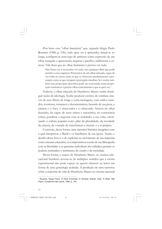12
ANTONIO GRAMSCI
Pois bem: esse “olhar iluminista” que, segundo Sérgio Paulo
Rouanet (1988, p. 126), tudo quer ver e apreender, lançar-se ao
longe, configura-se num jogo de antíteses como expressão de um
olhar tranquilo e apaixonado, inquieto e pacífico, indiferente e cu-
rioso. Vale dizer que no olhar iluminista é preciso ver tudo.
Não basta ver, é necessário ver tudo: não qualquer olhar que pode
atender a essa exigência. Precisamos de um olhar educado, capaz de
ver todas as coisas, tanto as que se oferecem imediatamente à per-
cepção como as que escapam à percepção imediata. Se é assim, tam-
bém essa proposição descritiva pode ser convertida numa propo-
sição normativa: é preciso olhar corretamente o que se quer ver.1
Todavia, o olhar educado de Humberto Mauro soube distin-
guir razão de ideologia. Soube produzir escritos de combate atra-
vés de seus filmes de longa e curta-metragens, com estilos varia-
dos, aventuras, romances e documentários, fazendo de sua pena, a
câmera e o foco, o observador e o observado. Através do olhar
ilustrado, foi capaz de tecer crítica e autocrítica, ter consciência
crítica, ponderar e negociar com as realidades a sua volta, valori-
zando a cultura popular como pilar da pluralidade, da novidade
da ciência, da vontade de transformar o mundo e a si próprio.
Construiu, dessa forma, uma narrativa histórica imagética com
a qual interpretou o Brasil e os brasilianos de sua época. Assim, o
desafio desse livro é o de explicitar no movimento de sua trajetória
como cineasta-educador, os compromissos sociais de sua filmografia
com as liberdades e as garantias individuais dos cidadãos perante os
poderes instituídos e instituintes do estado e da sociedade.
Dessa forma, o trajeto de Humberto Mauro no cenário edu-
cacional brasileiro reveste-se de múltiplos sentidos que a escrita
experimental não pode captar ou querer oferecer ao leitor em
forma de uma genealogia acabada. A produção de uma narrativa
sobre a trajetória de vida de Humberto Mauro no cinema nacional
1
Rouanet, Sérgio Paulo. O Olhar Iluminista. In: Novaes, Adauto. (org). O Olhar. São
Paulo: Companhia das Letras, 1988, p. 134.
HUMBERTO MAURO EDITADO.pmd 21/10/2010, 08:1612
 