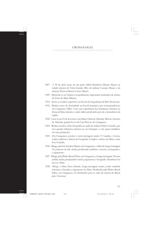 121
COLEÇÃO EDUCADORES
CRONOLOGIA
1897 - A 30 de abril, nasce de um parto difícil Humberto Duarte Mauro na
cidade mineira de Volta Grande, filho do italiano Caetano Mauro e da
mineira Thereza Duarte Castro Mauro.
1909 - Matricula-se no Ginásio Leopoldinense, importante instituição de ensino
da Zona da Mata Mineira.
1914 - Inicia os estudos superiores na Escola de Engenharia de Belo Horizonte.
1916 - Realiza curso de eletricidade na Escola Scantron, por correspondência,
em Cataguases (MG). Com essa experiência faz instalações elétricas na
Zona da Mata mineira e vende rádios produzidos por ele a fazendeiros da
região.
1920 - Casa-se em 23 de fevereiro com Maria Vilela de Almeida, filha de Antonio
de Almeida, guarda-livros da Casa Peixoto de Cataguases.
1923 - Realiza estudos sobre fotografia no ateliê do italiano Pedro Comello, que
teve grande influência artística na sua formação e com quem trabalhou
em suas produções.
1925 - Em Cataguases, produz o curta-metragem mudo O Valadião, o Cratera,
sendo codiretor e diretor de fotografia. Compõe o elenco do filme a atriz
Eva Comello.
1926 - Dirige, pela Sul América Filmes, em Cataguases, o filme de longa-metragem
Na primavera da vida, mudo, produzindo também o roteiro, a fotografia e
o argumento.
1927 - Dirige, pela Phebo Brasil Filme, em Cataguases, o longa-metragem Thesouro
perdido, mudo, produzindo roteiro, argumento e fotografia. Humberto foi
ator no filme.
1928 - Dirige o filme Brasa dormida, longa-metragem mudo, sendo também
roteirista e fazendo o argumento do filme. Produzido pela Phebo Brasil
Filme, em Cataguases, foi distribuído para as salas de cinema do Brasil
pela Universal.
HUMBERTO MAURO EDITADO.pmd 21/10/2010, 08:16121
 