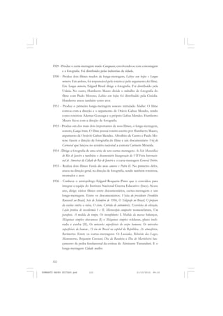 122
ANTONIO GRAMSCI
1929 - Produz o curta-metragem mudo Cataguases, envolvendo-se com a montagem
e a fotografia. Foi distribuído pelas indústrias da cidade.
1930 - Produz dois filmes mudos de longa-metragem, Lábios sem beijos e Sangue
mineiro. Em ambos, foi responsável pelo roteiro e pelo argumento do filme.
Em Sangue mineiro, Edgard Brasil dirige a fotografia. Foi distribuído pela
Urânia. No outro, Humberto Mauro divide o trabalho de fotografia do
filme com Paulo Moreno. Lábios sem beijos foi distribuído pela Cinédia.
Humberto atuou também como ator.
1931 - Produz o primeiro longa-metragem sonoro intitulado Mulher. O filme
contou com a direção e o argumento de Otávio Gabus Mendes, tendo
como roteirista Ademar Gonzaga e o próprio Gabus Mendes. Humberto
Mauro ficou com a direção de fotografia.
1933 - Produz um dos mais dois importantes de seus filmes, o longa-metragem,
sonoro, Ganga bruta. O filme possui roteiro escrito por Humberto Mauro,
argumento de Octávio Gabus Mendes. Afrodísio de Castro e Paulo Mo-
reno fazem a direção de fotografia do filme e um documentário Voz do
Carnaval que lançou no cenário nacional a cantora Carmem Miranda.
1934 - Dirige a fotografia de uma série de sete curtas-metragens As Sete Maravilhas
do Rio de Janeiro e também o documentário Inauguração da VII Feira Internacio-
nal de Amostras da Cidade do Rio de Janeiro e o curta-metragem General Osório.
1935 - Realiza dois filmes Favela dos meus amores e Pedro II. No primeiro deles,
atuou na direção geral, na direção de fotografia, sendo também roteirista,
montador e ator.
1936 - Conhece o antropólogo Edgard Roquette-Pinto que o convidou para
integrar a equipe do Instituto Nacional Cinema Educativo (Ince). Nesse
ano, dirige vários filmes entre documentários, curtas-metragens e um
longa-metragem. Entre os documentários: Visita do presidente Franklin
Roosevelt ao Brasil, Sete de Setembro de 1936, O Telégrafo no Brasil, O preparo
da vacina contra a raiva, O cisne, Corrida de automóveis, Exercícios de elevação,
Lição prática de taxidermia I e II, Microscópio composto: nomenclatura, Um
parafuso, A medida do tempo, Os inconfidentes I, Medida da massa: balanças,
Máquinas simples: alavancas (I) e Máquinas simples: roldanas, plano incli-
nado e cunha (II), Os músculos superficiais do corpo humano, Os músculos
superficiais do homem , O céu do Brasil na capital da República, Ar atmosférico,
Barômetros. Entre os curtas-metragens: Os Lusíadas, Ribeirão das Lages,
Mamometros, Benjamim Constant, Dia da Bandeira e Dia do Marinheiro: lan-
çamento da pedra fundanental da estátua do Almirante Tamandaré. E o
longa-metragem Cidade mulher.
HUMBERTO MAURO EDITADO.pmd 21/10/2010, 08:16122
 