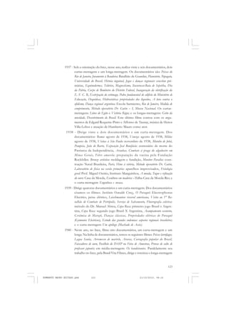 123
COLEÇÃO EDUCADORES
1937 - Sob a orientação do Ince, nesse ano, realiza vinte e seis documentários, dois
curtas-metragens e um longa-metragem. Os documentários são: Peixes do
Rio de Janeiro, Juramento à Bandeira: Batalhão de Guardas, Planetário, Papagaio,
Universidade do Brasil, Hérnia inguinal, Jogos e danças regionais: escolas pri-
márias, Equinodermes, Telúrico, Magnestismo, Itacurussá-Baía de Sepetiba, Dia
da Pátria, Corpo de Bombeiro do Distrito Federal, Inauguração da eletrificação da
E. F. C. R, Extirpação do estômago, Pedra fundanental do edifício do Ministério de
Educação, Orquídeas, Hidrostática: propriedades dos líquidos, A luta contra o
ofidismo, Dança regional argentina: Escola Sarmiento, Rio de Janeiro, Medida de
comprimento, Método operatório Dr. Gutin – I, Museu Nacional. Os curtas-
metragens: Lótus do Egito e Victória Régia; e os longas-metragens: Grito da
mocidade, Descobrimento do Brasil. Este último filme contou com os argu-
mentos de Edgard Roquette-Pinto e Affonso de Taunay, música de Heitor
Villa-Lobos e atuação de Humberto Mauro como ator.
1938 - Dirige vinte e dois documentários e um curta-metragem. Dos
documentários: Roma: agosto de 1938, Veneza: agosto de 1938, Milão:
agosto de 1938, Visitas à São Paulo: novembro de 1938, Moinho de fubá,
Pompeia, João de Barro, Exposição José Bonifácio: centenário de morte do
Patriarca da Independência, Aranhas, Combate à praga do algodoeiro em
Minas Gerais, Febre amarela: preparação da vacina pela Fundação
Rockfeller, Bronze artístico: moldagem e fundição, Monitor Paraíba: cons-
trução Naval Brasileira, Paris, Hino à vitória, Método operatório Dr. Gutin,
Laboratório de física na escola primária: aparelhos improvisados, Fisiologia
geral: Prof. Miguel Osório, Instituto Manguinhos, A moeda, Toque e refinação
do ouro: Casa da Moeda, Escultura em madeira: –Talha-Casa da Moeda-Rio; e
o curta-metragem Engenhoca e sovaca.
1939 - Dirige quatorze documentários e um curta-metragem. Dos documentários
citamos os filmes: Instituto Oswaldo Cruz,, O Puraquê: Electrophorus
Electrics, peixe elétrico, Leischmaniose visceral americana, Visita ao 1° Ba-
talhão de Combate de Petrópolis, Serviço de Salvamento, Fluorografia coletiva:
método do Dr. Manuel Abreu, Copa Roca: primeiro jogo Brasil x Argen-
tina, Copa Roca: segundo jogo Brasil X Argentina, Acampamento escoteiro,
Cerâmica de Marajó, Danças clássicas, Propriedades elétricas do Puraquê
(Gymnotos Electricus), Estudo das grandes endemias: aspectos regionais brasileiros;
e o curta-metragem Um apólogo (Machado de Assis).
1940 - Neste ano, no Ince, filma oito documentários, um curta-metragem e um
longa. Na linha de documentários, temos os seguintes filmes: Peixes larvófagos,
Lagoa Santa, Arremesso de martelo, Araras, Coreografia popular do Brasil,
Faiscadores de ouro, Pavilhão do DASP na Feira de Amostras, Provas de salto de
professor japonês; em média-metragem: Os bandeirantes. Paralelamente seu
trabalho no Ince, pela Brasil Vita Filmes, dirige e roteiriza o longa-metragem
HUMBERTO MAURO EDITADO.pmd 21/10/2010, 08:16123
 