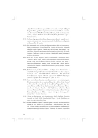124
ANTONIO GRAMSCI
Argila. Importante destacar que este filme contou com a narração de Edgard
Roquette-Pinto, que fez os argumentos com Humberto Mauro. Com mú-
sica dos maestros Villa-Lobos e Heckel Tavares, tendo no elenco, entre
outros, o próprio Humberto Mauro, Emilinha Borba, Saint-Clair Lopes, e
Carmem Santos.
1941 - No Ince, dirge apenas dois filmes documentários: Ponteio: segundo movi-
mento do concerto para piano e orquestra de Heckel Tavares e Lapidação
do diamante: Rio de Janeiro.
1942 - Sob as hostes do Ince, produz oito documentários e dois curta-metragens.
Dos documentários: Museu Imperial de Perópolis, Exposição de brinquedos
educativos, Carlos Gomes: O Guarani, ato de invocação dos aimorés, Ave-
nida Tijuca, Miocárdio em cultura: potências de ação, Coração físico de Oswald,
Reação de Zendex; dos curtas-metragens: O dragãozinho manso: Jonjoca e O
despertar da redentora.
1943 - Nesse ano, no Ince, dirige dez filmes documentários: Consulsoterapia elétrica,
Aspectos de Minas, Sífilis cutânea, Fontes ornamentais: antiqualhas cariocas,
Cidade de São Paulo, Campinas, Fantasia brasileira: concerto para piano e
orquestra, Jardim Botânico do Rio de Janeiro, Flores do Campo: Zona da Mata de
Minas Gerais, Manganês: extração, beneficiamento, galerias, Grafite: extração
e beneficiamento.
1944 - Fechando o ano, no Ince, contabiliza a produção de dez documentários e
uma média-metragem. Dos Documentários: Cristal de rocha, Mica: Cataguases,
Euclides da Cunha – 1866-1909, O Barão do Rio Branco – 1845-1912, Carlos
Gomes (O Escravo), Aspectos de Resende, Exposição o DASP, Melros de Cantagalo
e Pólvora Negra; Da Média-Metragem: O Segredo das Asas.
1945 - Nesse ano, realiza no Ince mais onze documentários e um curta-metragem.
Dos documentários, são os seguintes filmes: Carro de bois, Serviço Nacional
de Tuberculose, Marambaia: Escola de Pesca Darcy Vargas, Vicente de Car-
valho (Palavras ao Mar), Serviço de febre amarela, Serviço Nacional de Tubercu-
lose, O mate, Vicente de Carvalho – 1866-1924, Ensino industrial no Brasil,
Serviço do Patrimônio Histórico e Artístico, Combate à lepra no Brasil: Serviço
Nacional de Lebra do M.E.S.; e o curta-metragem: Canções populares
(Chuá, Chuá e Casinha Pequenina).
1946 - Dirige no Ince apenas três documentários Jardim Zoológico, Assistência
hospitalar no Estado de São Paulo, Leopoldo Miguez: Hino da República e um
curta-metragem intitulado Farol.
1947 - No ano da aposentadoria de Edgard Roquette-Pinto e de seu afastamento da
direção do Ince, dirige nove documentários, a saber: Gramíneas e flores silves-
tres, O cristal oscilador: industrialização do quartzo no Brasil, Coreografia: po-
sições fundamentais da dança clássica, Fabricação da manteiga, Fabricação do
HUMBERTO MAURO EDITADO.pmd 21/10/2010, 08:16124
 