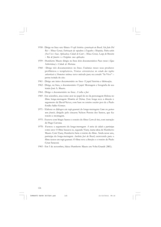 126
ANTONIO GRAMSCI
1958 - Dirige no Ince sete filmes: O café: história e penetração no Brasil, São João Del
Rei – Minas Gerais, Fabricação da rapadura ( Engenho e Monjolo), Pedra-sabão
(Seu Uso e Suas Aplicações), Cidade de Caeté – Minas Gerais, Largo do Botcário
– Rio de Janeiro e o Oxigênio: suas aplicações.
1959 - Humberto Mauro dirigiu no Ince dois documentários Poços rurais (Água
Subterrânea) e Cidade de Mariana.
1960 - Dirige três documentários no Ince: Endemias rurais: seus produtos
profiláticos e terapêuticos, Técnicas estereotáxicas no estudo das regiões
subcorticais e Hematose cutânea: novo método para seu estudo “In Vivo” –
perna isolada do cão.
1961 - Dirige um único documentário no Ince: O papel: história e fabricação.
1962 - Dirige, no Ince, o documentário O papel. Montagem e fotografia de seu
irmão José A. Mauro.
1964 - Dirige o documentário no Ince: A velha a fiar.
1969 - Em setembro, atua como ator no papel do tio da personagem Helena no
filme longa-metragem Memória de Helena. Este longa teve a direção e
argumento de David Neves, com base no roteiro escrito por ele e Paulo
Emílio Salles Gomes.
1971 - Elabora os diálogos em tupi-guarani do longa-metragem Como era gostoso
meu francês, dirigido pelo cineasta Nelson Pereira dos Santos, que fez
roteiro e montagem.
1975 - Escreve com Sérgio Santos o roteiro do filme Carro de bois, com narração
de Hugo Carvana.
1978 - Escreve o argumento do longa-metragem A noiva da cidade e participa
como ator. O filme baseava-se, segundo Viany, numa ideia de Humberto
Mauro. Com Viany, Humberto faria o roteiro do filme. Ainda nesse ano,
participa do longa-metragem Anchieta José do Brasil, escrevendo para o
filme textos em tupi-guarani. O filme teve a direção e o roteiro de Paulo
César Saraceni.
1983 - Em 5 de novembro, falece Humberto Mauro em Volta Grande (MG).
HUMBERTO MAURO EDITADO.pmd 21/10/2010, 08:16126
 