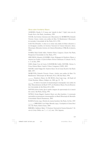 129
COLEÇÃO EDUCADORES
Obras sobre Humberto Mauro
ALMEIDA, Claudio A. O cinema como “agitador de almas”: ‘Argila’, uma cena do
Estado Novo. São Paulo, Annablume, 1999.
CESAR, Ana Cristina. Literatura não é Documento. In: MORRETIN, Eduardo
Victorio. Cinema e história: uma análise do filme ‘Os Bandeirantes’. Dissertação
de mestrado, Universidade de São Paulo, ECA, 1994.
GALVÃO, Elisandra. A ciência vai ao cinema: uma análise de filmes educativos e
de divulgação científica do Instituto Nacional do Cinema Educativo (Ince).
Dissertação (Mestrado, Instituto de Ciências Biomédicas, UFRJ, Rio de Janeiro,
2004.
GOMES, Paulo Emilio Salles. Humberto Mauro, Cataguases, Cinearte. São Paulo,
Perspectiva/Universidade de São Paulo, 1974.
GRUZMAN, Eduardo, LEANDRO, Anita. Pedagogia de Humberto Mauro: a
natureza em Azulão e O João de Barro. Revista Comunicação & Educação. Ano X,
n. 3, set/dez, 2005.
LIMA, Sérgio Cruz de Castro, LANZIERI JR, Carlile, OLIVERI, Alcione A,
Costa, Glaucia Maria. Comello & Mauro. Cataguases: FAFIC, 2003.
MAURO, André Felippe Di. Humberto Mauro. Pai do Cinema Brasileiro. São Paulo:
IMF, 1997.
MORETTIN, Eduardo Victorio. Cinema e história: uma análise do filme ‘Os
Bandeirantes’. Dissertação de Mestrado, ECA, USP, São Paulo, 1994.
______. Humberto Mauro. In: DE ROSA, Gian Luigi (org). Alle Radici del
Cinema Brasiliano. Milano, Oèdipus ed., 2003, pp. 59 - 70.
______. Os limites de um projeto de monumentalização cinematográfica: uma análise do
filme ‘Descobrimento do Brasil’ (1937), de Humberto Mauro. Tese de Doutora-
do, Universidade de São Paulo, ECA, 2001.
NOVAES, Sylvia Caiuby. Jogo de espelhos: imagens da representação de si através
dos outros. São Paulo, Edusp, 1993.
NÚÑEZ, Favián Magioli. Humberto Mauro: um olhar brasileiro. A construção
nacionalista no pensamento cinematográfico no Brasil. Dissertação de Mestrado.
Universidade Federal Flumimense, 2003.
RAMOS, Fernão (org.). História do cinema brasileiro. São Paulo, Art Ed., 1987.
______ e MIRANDA, Luiz Felipe Miranda (orgs.). Enciclopédia do Cinema Brasi-
leiro. São Paulo, Editora Senac, 2000.
RIBEIRO, Adalberto Mário. “O Instituto Nacional de Cinema Educativo”. Re-
vista do Serviço Público, ano 7, v. 1, n.3, mar. 1944. Separata.
HUMBERTO MAURO EDITADO.pmd 21/10/2010, 08:16129
 