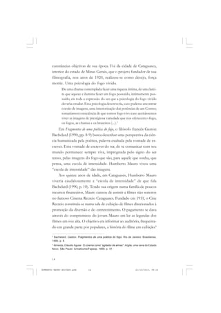 14
ANTONIO GRAMSCI
cunstâncias objetivas de sua época. Foi da cidade de Cataguases,
interior do estado de Minas Gerais, que o projeto fundador de sua
filmografia, nos anos de 1920, realizou-se como desejo, força
motriz. Uma psicologia do fogo vivido.
De uma chama contemplada fazer uma riqueza íntima, de uma larei-
ra que aquece e ilumina fazer um fogo possuído, intimamente pos-
suído, eis toda a expressão do ser que a psicologia do fogo vivido
deveria estudar. Essa psicologia descreveria, caso pudesse encontrar
coesão de imagens, uma interiorização das potências de um Cosmo;
tomaríamos consciência de que somos fogo vivo caso aceitássemos
viver as imagens de prestigiosa variedade que nos oferecem o fogo,
os fogos, as chamas e os braseiros (...).3
Em Fragmentos de uma poética do fogo, o filósofo francês Gaston
Bachelard (1990, pp. 8-9) busca desenhar uma perspectiva da ciên-
cia humanizada pela poética, palavra exaltada pela vontade de es-
crever. Essa vontade de escrever do ser, de se comunicar com seu
mundo permanece sempre viva, impregnada pelo signo do ser
tenso, pelas imagens do fogo que são, para aquele que sonha, que
pensa, uma escola de intensidade. Humberto Mauro viveu uma
“escola de intensidade” das imagens.
Aos quinze anos de idade, em Cataguases, Humberto Mauro
viveria caudalosamente a “escola de intensidade” de que fala
Bachelard (1990, p. 10). Tendo sua origem numa família de poucos
recursos financeiros, Mauro cansou de assistir a filmes não sonoros
no famoso Cinema Recreio Cataguases. Fundado em 1911, o Cine
Recreio constituía-se numa sala de exibição de filmes direcionados à
promoção da diversão e do entretenimento. O pagamento se dava
através do compromisso do jovem Mauro em ler as legendas dos
filmes em voz alta. O objetivo era informar ao auditório, frequenta-
do em grande parte por populares, a história do filme em exibição.4
3
Bachelard, Gaston. Fragmentos de uma poética do fogo. Rio de Janeiro: Brasiliense,
1990, p. 8.
4
Almeida, Cláudio Aguiar. O cinema como “agitador de almas”: Argila, uma cena do Estado
Novo. São Paulo: Annablume/Fapesp, 1999, p. 31.
HUMBERTO MAURO EDITADO.pmd 21/10/2010, 08:1614
 