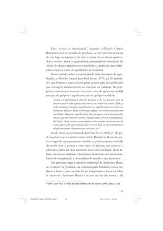 15
COLEÇÃO EDUCADORES
Essa “escola de intensidade”, segundo o filósofo Gaston
Bachelard, tem um sentido de produção de um calor harmonioso,
de um fogo inesquecível, de uma vontade de se deixar queimar,
doer e sentir o ardor da queimadura, penetrando na intimidade do
objeto do desejo, criando novos problemas a partir de uma intrin-
cada e espessa trama de significados já existentes.
Neste sentido, sobre a construção de uma hierarquia de signi-
ficados, o filósofo francês Jean Paul Sartre (1979, p.125) lembra-
nos que homens e signos fazem parte de uma rede de significados
que interagem dialeticamente na invenção da realidade. Na pers-
pectiva sartreana, o homem é um construtor de signos na medida
em que ele próprio é significante em sua própria realidade.
Assim, as significações vêm do homem e de seu projeto mas se
inscrevem por toda a parte nas coisas e na ordem das coisas. Tudo, a
todo instante, é sempre significante e as significações revelam-nos
homens e relações entre os homens através das estruturas de nossa
sociedade. Mas estas significações não nos aparecem senão na medi-
da em que nós mesmos somos significantes. Nossa compreensão
do Outro não é jamais contemplativa: não é senão um momento de
nossa práxis, de uma maneira de viver, na luta ou na conivência, a
relação concreta e humana que nos une a ele.5
Sendo assim, acompanhando Jean Paul Sartre (2002, p. 34), po-
demos dizer que a trajetória intelectual de Humberto Mauro denun-
cia o vigor de um pensamento nascido da práxis enquanto unidade
da teoria com a prática e vice-versa. O cinema, em especial o
educativo, prima na obra maureana como uma mediação dessa re-
lação, menos um idealismo voluntarista e muito mais um desafio inte-
lectual de interpretação e de mudança do mundo a que pertenceu.
Em particular, tecer a trajetória intelectual de Humberto Mauro
no contexto de produção da cinematografia brasileira coloca-nos
frente a frente com o desafio do ato interpretativo. Escrever sobre
o trajeto de Humberto Mauro é aceitar um desafio maior, o de
5
Sartre, Jean Paul. A crítica da razão diáletica. Rio de Janeiro: DP&A, 2002, p. 125.
HUMBERTO MAURO EDITADO.pmd 21/10/2010, 08:1615
 