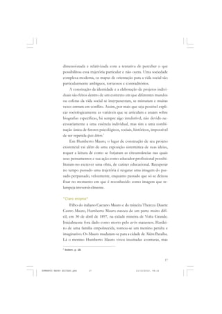 17
COLEÇÃO EDUCADORES
dimensionada e relativizada com a tentativa de perceber o que
possibilitou essa trajetória particular e não outra. Uma sociedade
complexa moderna, os mapas de orientação para a vida social são
particularmente ambíguos, tortuosos e contraditórios.
A construção da identidade e a elaboração de projetos indivi-
duais são feitos dentro de um contexto em que diferentes mundos
ou esferas da vida social se interpenetram, se misturam e muitas
vezes entram em conflito. Assim, por mais que seja possível expli-
car sociologicamente as variáveis que se articulam e atuam sobre
biografias específicas, há sempre algo irredutível, não devido ne-
cessariamente a uma essência individual, mas sim a uma combi-
nação única de fatores psicológicos, sociais, históricos, impossível
de ser repetida ipsis litters.7
Em Humberto Mauro, o lugar de construção de seu projeto
existencial vai além de uma exposição sistemática de suas ideias,
requer a leitura de como se forjaram as circunstâncias nas quais
seus pensamentos e sua ação como educador profissional possibi-
litaram-no escrever uma obra, de caráter educacional. Recuperar
no tempo passado uma trajetória é resgatar uma imagem do pas-
sado perpassado, velozmente, enquanto passado que só se deixou
fixar no momento em que é reconhecido como imagem que re-
lampeja irreversivelmente.
“Claro enigma”
Filho do italiano Caetano Mauro e da mineira Thereza Duarte
Castro Mauro, Humberto Mauro nasceu de um parto muito difí-
cil, em 30 de abril de 1897, na cidade mineira de Volta Grande.
Inicialmente fora dado como morto pelo avós maternos. Herdei-
ro de uma família empobrecida, tornou-se um menino peralta e
imaginativo. Os Mauro mudaram-se para a cidade de Além Paraíba.
Lá o menino Humberto Mauro viveu inusitadas aventuras, mas
7
Ibidem, p. 28.
HUMBERTO MAURO EDITADO.pmd 21/10/2010, 08:1617
 