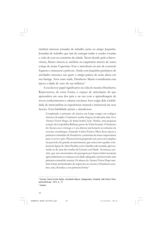 18
ANTONIO GRAMSCI
também intensas jornadas de trabalho junto ao amigo Juquinha.
Jornadas de trabalho que iam de carregar malas a vender cocadas
e velas de cera no cemitério da cidade. Neste desafio pela sobrevi-
vência, Mauro iniciou-se também na carpintaria através de outro
colega de nome Cupertino. Este o introduziu na arte de construir
foguetes e manusear a pólvora. Ainda com Juquinha participou de
atividades circenses nas quais o amigo pulava de certa altura em
sua barriga. Anos mais tarde, Humberto Mauro consideraria essa
época a idade de ouro de sua infância.8
A escola teve papel significativo na vida do menino Humberto.
Representou, de certa forma, o espaço de articulação do que
apreendera em casa dos pais e na rua com a aprendizagem de
novos conhecimentos e saberes escolares. Isso exigiu dele a habili-
dade de intercambiar as experiências manual e intelectual em seus
fazeres. Essa habilidade jamais o abandonou.
Completado o primário ele iniciou um longo estágio em colégios
internos da região. O primeiro aonde chegou, levado pela mãe, foi o
Ateneu Victor Hugo, de Santa Isabel, hoje Abaiba, uma pequena
estação da Leopoldina Railway, perto de Volta Grande. O banheiro
do Ateneu era o córrego e o seu diretor um homem severíssimo de
enorme cavanhaque, chamado Carlos Franco. Data dessa época a
primeira comunhão de Humberto, cerimônia da maior importância
para os avós e pais. Thereza havia preparado um enxoval completo
em previsão do grande acontecimento, que teria como quadro a im-
ponente Igreja de Além Paraíba, com a família toda reunida, aprovei-
tando-se de uma das estadas de Caetano na Cidade. Aconteceu, po-
rém, que uns missionários de passagem por Santa Isabel reuniram
apressadamente as crianças com idade adequada e promoveram uma
primeira comunhão maciça. Os alunos do Ateneu Victor Hugo tam-
bém foram arrebanhados de improviso no recreio e Humberto rece-
beu, sujo, descalço, a sua primeira hóstia.9
8
Gomes, Paulo Emílio Salles. Humberto Mauro, Cataguases, Cinearte. São Paulo: Pers-
pectiva/Edusp, 1974, p. 17.
9
Ibidem.
HUMBERTO MAURO EDITADO.pmd 21/10/2010, 08:1618
 