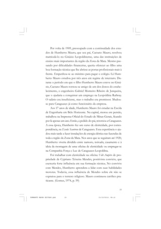 19
COLEÇÃO EDUCADORES
Por volta de 1909, preocupado com a continuidade dos estu-
dos de Humberto Mauro, que seu pai, Caetano Mauro, resolveu
matriculá-lo no Ginásio Leopoldinense, uma das instituições de
ensino mais importantes da região da Zona da Mata. Mesmo pas-
sando por dificuldades financeiras, queria oferecer ao filho uma
boa formação técnica que lhe abrisse as portas profissionais mais à
frente. Empenhou-se ao máximo para pagar o colégio. Lá Hum-
berto Mauro estudou por três anos em regime de internato. Du-
rante o período em que o filho Humberto Mauro esteve no Giná-
sio, Caetano Mauro tornou-se amigo de um dos donos do estabe-
lecimento, o engenheiro Gabriel Monteiro Ribeiro de Junqueira,
que o ajudaria a conquistar um emprego na Leopoldina Railway.
O salário era insuficiente, mas o trabalho era promissor. Mudou-
se para Cataguases já como funcionário da empresa.
Aos 17 anos de idade, Humberto Mauro foi estudar na Escola
de Engenharia em Belo Horizonte. Na capital, morou em pensão,
trabalhou na Imprensa Oficial do Estado de Minas Gerais, ficando
por lá apenas um ano. Então, a pedido do pai, retornou a Cataguases.
A essa época, Humberto fez um curso de eletricidade, por corres-
pondência, na Escola Scantron de Cataguases. Essa experiência o aju-
dou mais tarde a fazer instalações de energia elétrica nas fazendas de
toda a região da Zona da Mata. Nos anos que se seguiram até 1920,
Humberto viveria dividido entre namoro, noivado, casamento e à
ideia da montagem de uma oficina de eletricidade ou empregar-se
na Companhia Força e Luz de Cataguases-Leopoldina.
Foi trabalhar com eletricidade na oficina Volt-Ampère de pro-
priedade de Cypriano Teixeira Mendes, positivista convicto, que
exerceria forte influência em sua formação técnica. No convívio
com Mendes, Humberto aprendera a lidar com suas habilidades
motoras. Todavia, essa influência de Mendes sobre ele não se
expraiou para o terreno religioso. Mauro continuou católico pra-
ticante. (Gomes, 1974, p. 59)
HUMBERTO MAURO EDITADO.pmd 21/10/2010, 08:1619
 