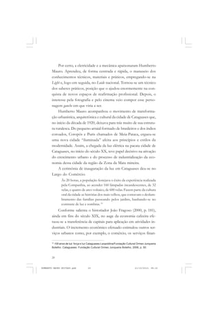 20
ANTONIO GRAMSCI
Por certo, a eletricidade e a mecânica apaixonaram Humberto
Mauro. Aprendeu, de forma centrada e rápida, o manuseio dos
conhecimentos técnicos, materiais e práticos, empregando-se na
Light e, logo em seguida, no Loide nacional. Tornou-se um técnico
dos saberes práticos, posição que o ajudou enormemente na con-
quista de novos espaços de reafirmação profissional. Depois, o
interesse pela fotografia e pelo cinema veio compor esse perso-
nagem gauche em que viria a ser.
Humberto Mauro acompanhou o movimento de transforma-
ção urbanística, arquitetônica e cultural da cidade de Cataguases que,
no início da década de 1920, deixava para trás muito de sua estrutu-
ra ruralesca. Do pequeno arraial formado de brasileiros e dos índios
coroados, Coropós e Puris chamados de Meia-Pataca, ergueu-se
uma nova cidade “iluminada” afeita aos princípios e estilos da
modernidade. Assim, a chegada da luz elétrica na pacata cidade de
Cataguases, no início do século XX, teve papel decisivo na ativação
do crescimento urbano e do processo de industrialização da eco-
nomia dessa cidade da região da Zona da Mata mineira.
A cerimônia de inauguração da luz em Cataguases deu-se no
Largo do Comércio:
Às 20 horas, a população festejava o êxito da experiência realizada
pela Companhia, ao acender 160 lâmpadas incandescentes, de 32
velas, e quatro de arco voltaico, de 600 velas. Fazem parte da cultura
oral da cidade as histórias dos mais velhos, que contavam o deslum-
bramento das famílias passeando pelos jardins, banhando-se no
contraste de luz e sombras..10
Conforme salienta o historiador João Fragoso (2000, p. 181),
ainda em fins do século XIX, no auge da economia cafeeira efe-
tuou-se a transferência de capitais para aplicação em atividades in-
dustriais. O incremento econômico efetuado estimulou outros ser-
viços urbanos como, por exemplo, o comércio, os serviços finan-
10
100 anos de luz: força e luz Cataguases-Leopoldina/Fundação Cultural Ormeo Junqueira
Botelho. Cataguases: Fundação Cultural Ormeo Junqueira Botelho, 2006, p. 50.
HUMBERTO MAURO EDITADO.pmd 21/10/2010, 08:1620
 