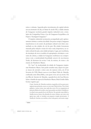 21
COLEÇÃO EDUCADORES
ceiros e culturais. Aquecida pelos investimentos do capital cafeeiro
em seu momento de alta, no limiar do século XX, a cidade mineira
de Cataguases receberia grande impulso industrial com a insta-
lação das Companhias Força e Luz de Cataguases-Leopoldina e da
Fiação e Tecelagem Cataguases.11
O impulso industrial aconteceria acompanhado pelo aprimo-
ramento artístico e estético da cidade. Em pouco tempo, Cataguases
transformou-se em centro de produção cultural com ritmo asse-
melhado ao das cidades do sul do país. Da cidade fortemente
marcada pelas relações sociais do meio rural, despontava, no ce-
nário cultural do país, uma cidade próspera. Lugar, por excelência,
da circulação de novos modelos de apropriação, circulação e con-
sumo de cultura, a cidade de Cataguases reafirmava seu compro-
misso com a modernidade/brasilidade através do movimento
Verde, da literatura da revista Verde, da música, do teatro e do
cinema de Humberto Mauro.
Os “ares” de modernidade da cidade de Cataguases inspira-
ram Humberto Mauro. Sem poder retardar mais, depois de quin-
ze meses de noivado e cinco anos de namoro sério, em 23 de
fevereiro de 1920, Mauro casou-se com Maria Vilela de Almeida,
conhecida como Dona Bêbe, com quem viveu até sua morte. Ela
era filha de Antonio de Almeida, o guarda-livros da Casa Peixoto.
Sobre a família da esposa de Humberto Mauro, Paulo Emílio Salles
Gomes registra que:
O pai, Antônio de Almeida, modesto, magrinho, de boa gente por-
tuguesa mas pobretão, casou-se com uma Vilela de dote. Teve hotel,
padaria e outras coisas, mas nada deu certo. Foi ser maquinista na
primeira fábrica de tecidos, mas logo perdeu um dedo. Estabilizou-
se afinal como guarda-livros do Peixoto. No período mais difícil, a
família morou numa vila afastada do centro urbano, um ermo sem
igreja mas onde se instalara um pequeno templo protestante. A
família de Antônio era católica como toda gente, sem muito empe-
11
Ibidem.
HUMBERTO MAURO EDITADO.pmd 21/10/2010, 08:1621
 