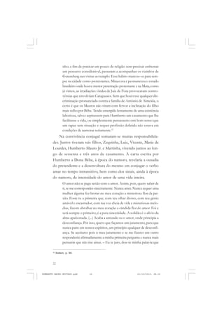 22
ANTONIO GRAMSCI
nho; a fim de praticar um pouco de religião sem precisar enfrentar
um percurso considerável, passaram a acompanhar os vizinhos de
Gutemberg nas visitas ao templo. Esse hábito marcou-os para sem-
pre na cidade como protestantes. Minas era e permaneceu o estado
brasileiro onde houve menor penetração protestante e na Mata, como
já vimos, as irradiações vindas de Juiz de Fora provocaram contro-
vérsias que envolviam Cataguases. Sem que houvesse qualquer dis-
criminação pronunciada contra a família de Antônio de Almeida, o
certo é que os Mauros não viram com fervor a inclinação do filho
mais velho por Bêbe. Tendo emergido lentamente de uma existência
laboriosa, talvez aspirassem para Humberto um casamento que lhe
facilitasse a vida, ou simplesmente pensassem com bom senso que
um rapaz sem situação e sequer profissão definida não estava em
condições de namorar seriamente.12
Na convivência conjugal somaram-se muitas responsabilida-
des. Juntos tiveram seis filhos, Zequinha, Luiz, Vicente, Maria de
Lourdes, Humberto Mauro Jr. e Martinha, vivendo juntos ao lon-
go de sessenta e três anos de casamento. A carta escrita por
Humberto a Dona Bêbe, à época do namoro, revelaria a ousadia
do pretendente e a desenvoltura do mesmo em conjugar o verbo
amar no tempo intransitivo, bem como dos sinais, ainda à época
do namoro, da intensidade do amor de uma vida inteira.
O amor não se paga senão com o amor. Assim, pois, quero saber de
ti, se me correspondes sinceramente. Nunca amei. Nunca sequer uma
mulher alguma fez brotar no meu coração a misteriosa flor da pai-
xão. Foste tu a primeira que, com teu olhar divino, com teu gênio
amável e encantador, com tua voz cheia de vida e misteriosas melo-
dias, fizeste abrolhar no meu coração a cândida flor do amor. Foi e
será sempre o primeiro; é a pura sinceridade. A solidão é o alívio da
alma apaixonada. (...) Acaba a amizade ou o amor, onde principia a
desconfiança. Por isso, quero que façamos um juramento, para que
nunca paire em nossos espíritos, um princípio qualquer de desconfi-
ança. Se aceitares pois o meu juramento e se me fizeres um outro
responderás afirmadamente a minha primeira pergunta e nunca mais
pensarás que não me amas. – Eu te juro, dou-te minha palavra que
12
Ibidem, p. 50.
HUMBERTO MAURO EDITADO.pmd 21/10/2010, 08:1622
 