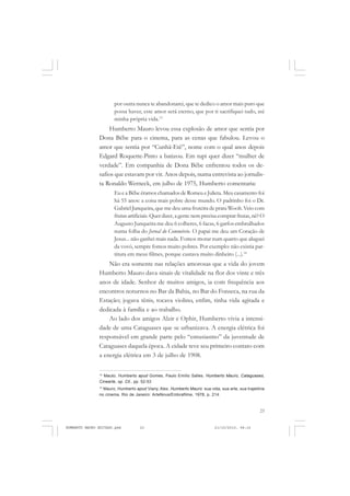 23
COLEÇÃO EDUCADORES
por outra nunca te abandonarei, que te dedico o amor mais puro que
possa haver, este amor será eterno, que por ti sacrifiquei tudo, até
minha própria vida.13
Humberto Mauro levou essa explosão de amor que sentia por
Dona Bêbe para o cinema, para as cenas que fabulou. Levou o
amor que sentia por “Cunhã-Etê”, nome com o qual anos depois
Edgard Roquette-Pinto a batizou. Em tupi quer dizer “mulher de
verdade”. Em companhia de Dona Bêbe enfrentou todos os de-
safios que estavam por vir. Anos depois, numa entrevista ao jornalis-
ta Ronaldo Werneck, em julho de 1975, Humberto comentaria:
Eu e a Bêbe éramos chamados de Romeu e Julieta. Meu casamento foi
há 55 anos: a coisa mais pobre desse mundo. O padrinho foi o Dr.
Gabriel Junqueira, que me deu uma fruteira de prata Woolt.Veio com
frutas artificiais. Quer dizer, a gente nem precisa comprar frutas, né? O
Augusto Junqueira me deu 6 colheres, 6 facas, 6 garfos embrulhados
numa folha do Jornal do Commércio. O papai me deu um Coração de
Jesus... não ganhei mais nada. Fomos morar num quarto que aluguei
da vovó, sempre fomos muito pobres. Por exemplo: não existia par-
titura em meus filmes, porque custava muito dinheiro (...).14
Não era somente nas relações amorosas que a vida do jovem
Humberto Mauro dava sinais de vitalidade na flor dos vinte e três
anos de idade. Senhor de muitos amigos, ia com frequência aos
encontros noturnos no Bar da Bahia, no Bar do Fonseca, na rua da
Estação; jogava tênis, tocava violino, enfim, tinha vida agitada e
dedicada à família e ao trabalho.
Ao lado dos amigos Alzir e Ophir, Humberto vivia a intensi-
dade de uma Cataguases que se urbanizava. A energia elétrica foi
responsável em grande parte pelo “entusiasmo” da juventude de
Cataguases daquela época. A cidade teve seu primeiro contato com
a energia elétrica em 3 de julho de 1908.
13
Mauto, Humberto apud Gomes, Paulo Emílio Salles. Humberto Mauro, Cataguases,
Cinearte, op. Cit., pp. 52-53
14
Mauro, Humberto apud Viany, Alex. Humberto Mauro: sua vida, sua arte, sua trajetória
no cinema. Rio de Janeiro: ArteNova/Embrafilme, 1978, p. 214.
HUMBERTO MAURO EDITADO.pmd 21/10/2010, 08:1623
 