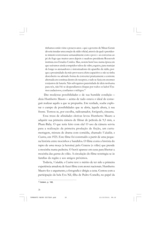 26
ANTONIO GRAMSCI
tínhamos então vinte e poucos anos – que o governo de Minas Gerais
deveria instalar uma estação de rádio oficial, através da qual o presiden-
te mineiro conversasse semanalmente com o povo – as conversas ao
pé do fogo que muitos anos depois o saudoso presidente Roosevelt
instituiu nos Estados Unidos. Mas, notem bem! isso numa época em
que usávamos ainda compridos tubos de vidro, esguios, para manejar
de longe os atenuadores e sintonizadores do aparelho de rádio, por-
que a proximidade da mão provocava efeito capacitivo e não se tinha
descoberto ou adotado forma de converter praticamente a corrente
alternada em contínua dentro do receptor, e tudo se fazia em enormes
conjuntos de bateria. Não advogamos paternidade de ideia nenhuma
para nós, não! Só se despendíamos chispas por todos os lados! Éra-
mos audaciosos, confiantes e trêfegos.16
Das modestas possibilidades e de sua humilde condição –
dizia Humberto Mauro – acima de tudo estava o ideal de conse-
guir realizar aquilo a que se propunha. Em verdade, soube explo-
rar o campo de possibilidades que se abria, àquela altura, à sua
frente. Tornou-se, por escolha, radioamador, fotógrafo, cineasta.
Essa troca de afinidades eletivas levou Humberto Mauro a
adquirir sua primeira câmera de filmar de película de 9,5 mm, a
Phate-Baby. O que teria feito com ela? O uso da câmera serviu
para a realização da primeira produção de ficção, um curta-
metragem, mistura de drama com comédia, chamado Valadião, o
Cratera, em 1925. Este filme foi construído a partir de uma peque-
na história entre mocinhos e bandidos. O filme conta a história do
rapto de uma moça (a heroína) pelo Cratera (o vilão) que prende
a mocinha numa pedreira. O herói aparece em cena para libertar a
mocinha das garras do vilão. A circulação do filme restringiu-se às
famílias da região e aos amigos próximos.
Todavia, Valadião, o Cratera teve o mérito de ter sido a primeira
experiência amadora de fazer filme com atores nacionais. Humberto
Mauro fez o argumento, a fotografia e dirigiu a cena. Contou com a
participação da bela Eva Nil, filha de Pedro Comello, no papel da
16
Ibidem, p. 166.
HUMBERTO MAURO EDITADO.pmd 21/10/2010, 08:1626
 