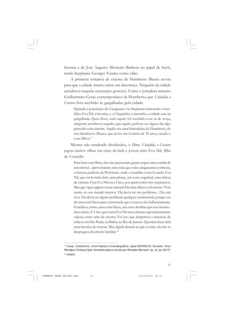 27
COLEÇÃO EDUCADORES
heroína e de José Augusto Monteiro Barbosa no papel de herói,
tendo Stephanio Georges Younes como vilão.
A primeira tentativa de cinema de Humberto Mauro serviu
para que a cidade inteira caísse em descrença. Ninguém da cidade
acreditava naquela encenação grotesca. Conta o jornalista mineiro
Guilhermino Cesar, contemporâneo de Humberto, que Valadião, o
Cratera fora recebido às gargalhadas pela cidade.
Quando a população de Cataguases viu Stephanio bancando o ban-
dido; Eva Nil, a heroína, e o Chiquinho, o mocinho, a cidade caiu na
gargalhada. Quer dizer, tudo aquilo foi recebido com ar de troça,
ninguém acreditava naquilo, que aquilo pudesse ser algum dia algo
parecido com cinema. Aquilo era uma brincadeira do Humberto, do
seu Humberto Mauro, que já era um homem de 30 anos, casado e
com filhos.17
Mesmo não rendendo dividendos, o filme Valadião, o Cratera
jogou muitos olhos em cima da bela e jovem atriz Eva Nil, filha
de Comello.
Para fazer esse filme, eles não precisaram gastar sequer uma corrida de
automóvel... aproveitaram uma coisa que todo cataguasense conhecia,
a famosa pedreira da Prefeitura, onde o bandido corre levando Eva
Nil, que era levinha feito uma pluma, um rosto angelical, uma beleza
de criatura. Esta Eva Nil era a Circe, por quem todos nós respiramos.
Mas que vigor egípcio nessa criatura! Ela nem olhava os homens. Vivia
assim, no seu mundo interior. Ela devia ter um problema... Ela está
viva. Ela devia ter algum problema qualquer sentimental, porque era
de uma total frieza para a juventude que a cercava tão bulhentamente.
Guardava, assim, uma certa frieza, um certo desdém que nos incomo-
dava muito. E é isto que torna Eva Nil uma criatura espontaneamente
valiosa como atriz de cinema. Foi isso que despertou o interesse de
críticos em São Paulo, na Bahia, no Rio de Janeiro. Queriam fazer dela
uma heroína de cinema. Mas, ligada demais ao pai e à mãe, ela não se
despregava do círculo familiar.18
17
Cesar, Guihermino. Uma Palestra Cinematográfica. Apud WERNECK, Ronaldo. Kiryrí
Rendáua Toribóca Opê. Humberto Mauro revisto por Ronaldo Werneck. op. cit, pp. 69-70.
18
Ibidem.
HUMBERTO MAURO EDITADO.pmd 21/10/2010, 08:1627
 