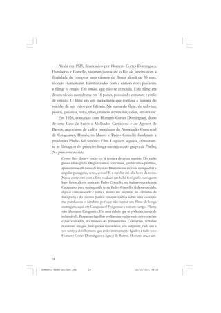 28
ANTONIO GRAMSCI
Ainda em 1925, financiados por Homero Cortes Domingues,
Humberto e Comello, viajaram juntos até o Rio de Janeiro com a
finalidade de comprar uma câmera de filmar alemã de 35 mm,
modelo Hernemann. Familiarizados com a câmera nova passaram
a filmar o ensaio Três irmãos, que não se concluiu. Este filme era
desenvolvido num drama em 16 partes, possuindo estrutura e estilo
de enredo. O filme era um melodrama que contava a história do
suicídio de um viúvo por falência. Na trama do filme, de tudo um
pouco, ganância, herói, vilão, crianças, represálias, ódios, amores etc.
Em 1926, contando com Homero Cortes Domingues, dono
de uma Casa de Secos e Molhados Carcacena e de Agenor de
Barros, negociante de café e presidente da Associação Comercial
de Cataguases, Humberto Mauro e Pedro Comello fundaram a
produtora Phebo Sul América Film. Logo em seguida, efetuaram-
se as filmagens do primeiro longa-metragem do grupo da Phebo,
Na primavera da vida.
Como lhes dizia – então eu já tentara diversas manias. Do rádio
passei à fotografia. Disputávamos concursos, ganhávamos prêmios,
aparecíamos em capas de revistas. Diariamente eu vivia a enquadrar e
angular paisagens, seres, coisas! E a revelar até alta hora da noite.
Nesse entrevero com a foto conheci um hábil fotógrafo com quem
logo fiz excelente amizade: Pedro Comello, um italiano que elegera
Cataguases para sua segunda terra. Pedro Comello, já desaparecido,
digo-o com saudade e justiça, muito me inspirou no caminho da
fotografia e do cinema. Juntos conspirávamos sobre uma ideia que
me parafusava o cérebro: por que não tentar um filme de longa
metragem, aqui, em Caraguases? Foi pensar e sair em campo. Flama
não faltava em Cataguases. Era uma cidade que se poderia chamar de
inflamável... Pequenas fagulhas podiam incendiar tudo nos corações
e nas vontades, no mundo do pensamento! Conversas, tertúlias
noturnas, amigos, bate-papos visionários, e lá surgiram, cada um a
seu tempo, dois homens que estão intimamente ligados a tudo isso:
Homero Cortes Domingues e Agnor de Barros. Homero era, e ain-
HUMBERTO MAURO EDITADO.pmd 21/10/2010, 08:1628
 