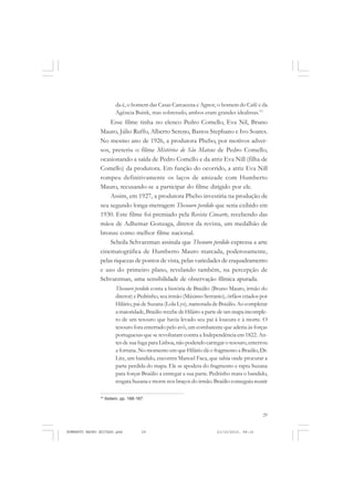 29
COLEÇÃO EDUCADORES
da é, o homem das Casas Carcacena e Agnor, o homem do Café e da
Agência Buink, mas sobretudo, ambos eram grandes idealistas.19
Esse filme tinha no elenco Pedro Comello, Eva Nil, Bruno
Mauro, Júlio Ruffo, Alberto Sereno, Bastos Stephano e Ivo Soares.
No mesmo ano de 1926, a produtora Phebo, por motivos adver-
sos, preteriu o filme Mistérios de São Mateus de Pedro Comello,
ocasionando a saída de Pedro Comello e da atriz Eva Nill (filha de
Comello) da produtora. Em função do ocorrido, a atriz Eva Nill
rompeu definitivamente os laços de amizade com Humberto
Mauro, recusando-se a participar do filme dirigido por ele.
Assim, em 1927, a produtora Phebo investiria na produção de
seu segundo longa-metragem Thesouro perdido que seria exibido em
1930. Este filme foi premiado pela Revista Cinearte, recebendo das
mãos de Adhemar Gonzaga, diretor da revista, um medalhão de
bronze como melhor filme nacional.
Scheila Schvarzman assinala que Thesouro perdido expressa a arte
cinematográfica de Humberto Mauro marcada, poderosamente,
pelas riquezas de pontos de vista, pelas variedades de enquadramento
e uso do primeiro plano, revelando também, na percepção de
Schvarzman, uma sensibilidade de observação fílmica apurada.
Thesouro perdido conta a história de Braúlio (Bruno Mauro, irmão do
diretor) e Pedrinho, seu irmão (Máximo Serranio), órfãos criados por
Hilário, pai de Suzana (Lola Lys), namorada de Braúlio. Ao completar
a maioridade, Braúlio recebe de Hilário a parte de um mapa incomple-
to de um tesouro que havia levado seu pai à loucura e à morte. O
tesouro fora enterrado pelo avô, um combatente que aderiu às forças
portuguesas que se revoltaram contra a Independência em 1822. An-
tes de sua fuga para Lisboa,não podendo carregar o tesouro,enterrou
a fortuna. No momento em que Hilário dá o fragmento a Braúlio,Dr.
Litz, um bandido, encontra Manoel Faca, que sabia onde procurar a
parte perdida do mapa. Ele se apodera do fragmento e rapta Suzana
para forçar Braúlio a entregar a sua parte. Pedrinho mata o bandido,
resgata Suzana e morre nos braços do irmão.Braúlio conseguiu reunir
19
Ibidem, pp. 166-167.
HUMBERTO MAURO EDITADO.pmd 21/10/2010, 08:1629
 
