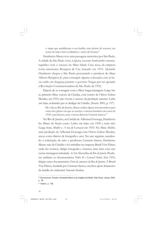 30
ANTONIO GRAMSCI
o mapa que amaldiçoara a sua família, mas desiste do tesouro, em
nome do único bem verdadeiro, o amor de Suzana.20
Humberto Mauro teve uma passagem meteórica por São Paulo.
A cidade de São Paulo vivia, à época, enorme burburinho cinema-
tográfico com o sucesso do filme falado Coisa nossa, da empresa
norte-americana Byington & Cia, lançado em 1931. Quando
Humberto chegou a São Paulo procurando o produtor do filme
Alberto Byington Jr. para conseguir alguma colocação, este já ha-
via caído em desgraça perante o governo Vargas por ter apoiado
a Revolução Constitucionalista de São Paulo de 1932.
Depois de se consagrar com o filme longa-metragem Ganga bru-
ta, primeiro filme sonoro da Cinédia, com roteiro de Otávio Gabus
Mendes, em 1933, não viveria o sucesso da produção anterior Lábios
sem beijos, acabando por se desligar da Cinédia. (Souza: 2001, p. 157)
De volta ao Rio de Janeiro, Mauro realiza alguns documentários para
outro dos pilares em que se assenta o cinema brasileiro dos anos de
1930: a produtora, atriz e futura diretora Carmem Santos.21
No Rio de Janeiro, na Cinédia de Adhemar Gonzaga, Humberto
fez filmes de ficção como Lábios sem beijos, em 1930 e mais três:
Ganga bruta, Mulher e A voz do Carnaval em 1933. No filme Mulher,
uma produção de Adhemar Gonzaga com Otávio Gabus Mendes,
atuou como diretor de fotografia e ator. No ano seguinte, atenden-
do à solicitação da atriz e produtora Carmem Santos, Humberto
Mauro saiu da Cinédia e foi trabalhar na empresa Brasil Vita Filmes
onde fez roteiros, dirigiu fotografia e montou uma série com sete
curtas-metragens intitulada As Sete Maravilhas do Rio de Janeiro. Produ-
ziu também os documentários Pedro II e General Osório. Em 1935,
dirigiu outro documentário Feira de amostras do Rio de Janeiro. A Brasil
Vita Filmes, fundada por Carmem Santos, recebeu apoio financeiro
da família do industrial Antonio Seabra.
20
Schvarzman, Scheila. Humberto Mauro e as imagens do Brasil. São Paulo: Unesp, 2004,
p. 39.
21
Ibidem, p. 158.
HUMBERTO MAURO EDITADO.pmd 21/10/2010, 08:1630
 