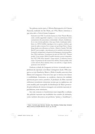 31
COLEÇÃO EDUCADORES
Na palestra escrita para a I Mostra Retrospectiva do Cinema
Nacional, realizada em São Paulo, em 1952, Mauro sintetizou o
que teria sido o Ciclo de Cinema Cataguases:
Estávamos em 1926. A escola de cinema era o Cine-Theatro Recreio,
onde a minha sagacidade empírica e voraz ia assiduamente beber
ensinamentos de cameraman, continuidade e direção, familiarizan-
do-se com a técnica aplicada, o close-up, a fusão, visualização, simbo-
lismo etc. D. W. Griffith empolgava com os gênios criadores que
tiram do nada a criatura. Era o tempo em que King Vidor e Henry
King, dando cores diferentes ao lirismo – David, o Caçula (“Tol’ able
David”), por exemplo – descobrindo novos caminhos na técnica em
formação, enriqueciam a eloquência da linguagem cinematográfica.
Em 1926, rodávamos Na primavera da vida; em 1926-1927, Thesouro
perdido. A esse tempo, Pedro Comello deixaria a nossa companhia.
Em 1927-1928, Brasa dormida e Sangue mineiro. A indústria tomava
corpo. Na primavera da vida custara doze mil réis; Thesouro perdido, vinte
e cinco mil réis; Brasa dormida, trinta e seis mil réis; e Sangue mineiro,
quarenta e oito mil réis.22
Embora a cidade de Cataguases já tivesse vivenciado uma ex-
periência de exposição com filmes estrangeiros desde 1908, inau-
gurou-se com Humberto Mauro e Pedro Comello, uma nova fase
fílmica em Cataguases. Uma nova fase que se iniciou com clamor
e credibilidade. Entretanto, as condições objetivas da realidade
apontavam para outros caminhos. A produção do filme nacional
enfrentava resistências comerciais severas que se explicavam, em
certa medida, pelo monopólio da distribuição de filmes promovi-
do pela indústria do cinema estrangeiro em território nacional, es-
pecialmente, norte-americana.
Isso não somente se transformava num empecilho à exibição
das películas nacionais nas localidades dos estados da federação,
como também descerrava um problema “prático e humilhante”,
22
Mauro, Humberto apud Werneck, Ronaldo. Kiryrí Rendáua Toribóca Opê. Humberto
Mauro revisto por Ronaldo Werneck. Op.cit., pp. 237-238.
HUMBERTO MAURO EDITADO.pmd 21/10/2010, 08:1631
 