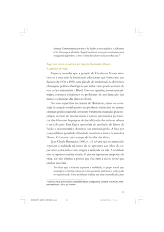 33
COLEÇÃO EDUCADORES
cinema.CarmemtinhaportrásoSr.SeabraeseusnegócioseAdhemar
o Sr. Gonzaga e a loteria. Aquele marido e este pai constituíam uma
retaguarda capitalista como o filme brasileiro nunca conhecera.24
Aqui tem início a poética do fogo de Humberto Mauro
A poética do fogo
Importa assinalar que a geração de Humberto Mauro asso-
ciou-se a uma rede de intelectuais educadores que formavam, nas
décadas de 1930 a 1950, uma plêiade de intelectuais de diferentes
plumagens político-ideológicas que tinha como ponto comum de
suas ações redescobrir o Brasil. Em suas agendas, como item pri-
meiro, constava solucionar os problemas de escolarização das
massas e educação das elites no Brasil.
No caso específico do cinema de Humberto, tanto sua estra-
tégia de atuação social quanto sua produção intelectual no campo
cinematográfico nacional estiveram fortemente marcadas pela ins-
piração de fazer do cinema mudo e sonoro um tradutor preferen-
cial das diferentes linguagens de decodificação das culturas urbana
e rural do país. Esta lógica operatória de produção de filmes de
ficção e documentários dominou sua cinematografia. A luta por
compatibilizar igualdade e liberdade constituiu a tônica de sua obra
fílmica. O cinema como campo de batalha das ideias.
Jean-Claude Bernardet (1980, p. 10) adverte que o cinema não
reproduz a realidade tal como ela se apresenta aos olhos do es-
pectador, colocando como mágica a realidade na tela. A realidade
não se expressa sozinha na tela. O cinema representa um ponto de
vista. Ele não elimina a pessoa que fala nem a classe social que
produz essa fala.
Ao dizer que o cinema expressa a realidade, o grupo social que
encampou o cinema coloca-se como que entre parênteses, e não pode
ser questionado. Esse problema é talvez um tanto complicado, mas
24
Gomes, Paulo Emílio Salles. Humberto Mauro, Cataguases, Cinearte. São Paulo: Pers-
pectiva/Edusp, 1974, pp. 440-441.
HUMBERTO MAURO EDITADO.pmd 21/10/2010, 08:1633
 