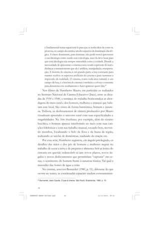 34
ANTONIO GRAMSCI
é fundamental tentar equacioná-lo para que se tenha ideia de como se
processa,nocampodaestética,umdosaspectosdadominaçãoideoló-
gica. A classe dominante, para dominar, não pode nunca apresentar
a sua ideologia como sendo sua a ideologia, mas ela deve lutar para
que esta ideologia seja sempre entendida como a verdade. Donde a
necessidade de apresentar o cinema como sendo expressão do real e
disfarçar constantemente que ele é artifício, manipulação, interpreta-
ção. A história do cinema é em grande parte a luta constante para
manter ocultos os aspectos artificiais do cinema e para sustentar a
impressão de realidade. O cinema, como toda área cultural, é um
campo de luta, e a história do cinema é também o esforço constante
para denunciar este ocultamento e fazer aparecer quem fala.25
Nos filmes de Humberto Mauro, em particular os realizados
no Instituto Nacional de Cinema Educativo (Ince), entre as déca-
das de 1930 e 1940, a temática do trabalho horizontaliza as abor-
dagens do meio rural e dos homens, mulheres e crianças que habi-
tam esse local. São vistos de forma harmônica, homem e nature-
za. Todavia, os deslocamentos de câmera produzidos por Mauro
visualizam apreender o universo rural com suas especificidades e
singularidades. Na Série brasilianas, por exemplo, além do cenário
bucólico, o homem aparece interferindo no meio com suas can-
ções folclóricas e com seu trabalho manual, tocando bois, moven-
do moinhos, focalizando o belo da flora e da fauna da região,
realizando as tarefas de domésticas, cuidando da criação etc.
Por essa série, Humberto registrou, em ângulo privilegiado, os
detalhes das mãos e dos pés de homens e mulheres negras no
trabalho de socar a terra e de preparar o alimento. Sob as lentes do
cineasta em questão redescobrir-se-iam novos planos, novos ân-
gulos e novos deslocamentos que permitiriam “capturar” em ce-
nas, o sentimento do homem frente à natureza rústica. Tal qual a
mansidão das fontes de água a rolar.
No cinema, assevera Bernardet (1980, p. 11), diferente do que
ocorre no teatro, as coordenadas espaciais mudam constantemen-
25
Bernardet, Jean-Claude. O que é cinema. São Paulo: Brasiliense, 1980, p. 10.
HUMBERTO MAURO EDITADO.pmd 21/10/2010, 08:1634
 