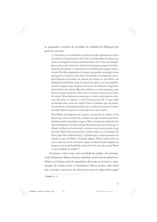 35
COLEÇÃO EDUCADORES
te, aguçando o sentido de novidade do trabalho de filmagem por
parte do cineasta.
(...) No teatro, as coordenadas espaciais do palco permanecem fixas;
no cinema, a tela permanece fixa, mas as coordenadas do espaço que
vemos na imagem mudam constantemente, não só de uma imagem
para outra, como dentro de uma mesma imagem, graças aos deslo-
camentos da câmera. A câmera não só se desloca pelo espaço como o
recorta. Ela filma fragmentos de espaço, que podem ser amplos (uma
paisagem) ou restritos (uma mão). O tamanho do fragmento recor-
tado depende da posição da câmera em relação ao que filma e da
distância focal da lente usada. O recorte do espaço e as suas modifica-
ções de imagem para imagem tornou-se um elemento linguístico
característico do cinema. Recortar inclusive o corpo humano, o que
hoje nos parece natural e óbvio, não o era nem um pouco no início
do século. Historiadores contam que, no início, espectadores acha-
vam chocante ver apenas o rosto da pessoa na tela. O que tinha
acontecido com o resto do corpo? Conta-se inclusive que um produ-
tor americano teria argumentado que se tinha de mostrar os atores
de corpo inteiro já que eles eram pagos de corpo inteiro.
Para filmar um fragmento de espaço, uma porção do objeto ou da
pessoa que está na sua frente, a câmera tem que assumir uma deter-
minada posição. Supondo-se que se filma uma pessoa, ela pode ficar
aproximadamente na altura em que ficam duas pessoas em pé que se
olham (é filmar na horizontal), ou pode estar numa posição mais
elevada e filmar de cima para baixo (câmera alta) ou, ao contrário, de
baixo para cima (câmera baixa). A posição que a câmera assume em
relação ao que ela filma é chamada ângulo. Filmar então pode ser
visto como um ato de recortar o espaço, de determinado ângulo, em
imagens, com uma finalidade expressiva. Por isso, diz-se que filmar
é uma atividade de análise.26
O cinema é visto como uma atividade de análise e de interpre-
tação. Humberto Mauro buscou explicitar, através de seu pluriverso
fílmico, as formas sutis da experiência de como se evocava a orga-
nização da cultura entre os brasilianos. Dessa forma, cabe frisar
que o projeto maureano de cinema possuía um importante papel
26
Ibidem, p. 11.
HUMBERTO MAURO EDITADO.pmd 21/10/2010, 08:1635
 