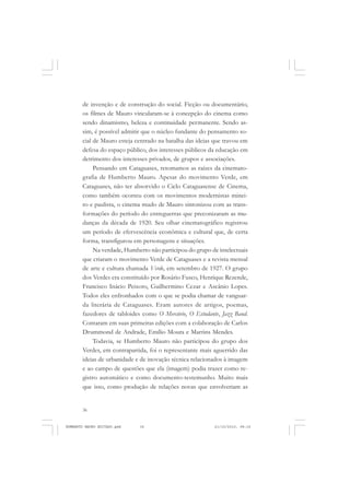 36
ANTONIO GRAMSCI
de invenção e de construção do social. Ficção ou documentário,
os filmes de Mauro vincularam-se à concepção do cinema como
sendo dinamismo, beleza e continuidade permanente. Sendo as-
sim, é possível admitir que o núcleo fundante do pensamento so-
cial de Mauro esteja centrado na batalha das ideias que travou em
defesa do espaço público, dos interesses públicos da educação em
detrimento dos interesses privados, de grupos e associações.
Pensando em Cataguases, retomamos as raízes da cinemato-
grafia de Humberto Mauro. Apesar do movimento Verde, em
Cataguases, não ter absorvido o Ciclo Cataguasense de Cinema,
como também ocorreu com os movimentos modernistas minei-
ro e paulista, o cinema mudo de Mauro sintonizou com as trans-
formações do período do entreguerras que preconizaram as mu-
danças da década de 1920. Seu olhar cinematográfico registrou
um período de efervescência econômica e cultural que, de certa
forma, transfigurou em personagens e situações.
Na verdade, Humberto não participou do grupo de intelectuais
que criaram o movimento Verde de Cataguases e a revista mensal
de arte e cultura chamada Verde, em setembro de 1927. O grupo
dos Verdes era constituído por Rosário Fusco, Henrique Rezende,
Francisco Inácio Peixoto, Guilhermino Cezar e Ascânio Lopes.
Todos eles enfronhados com o que se podia chamar de vanguar-
da literária de Cataguases. Eram autores de artigos, poemas,
fazedores de tabloides como O Mercúrio, O Estudante, Jazz Band.
Contaram em suas primeiras edições com a colaboração de Carlos
Drummond de Andrade, Emílio Moura e Martins Mendes.
Todavia, se Humberto Mauro não participou do grupo dos
Verdes, em contrapartida, foi o representante mais aguerrido das
ideias de urbanidade e de inovação técnica relacionados à imagem
e ao campo de questões que ela (imagem) podia trazer como re-
gistro automático e como documento-testemunho. Muito mais
que isso, como produção de relações novas que envolveriam as
HUMBERTO MAURO EDITADO.pmd 21/10/2010, 08:1636
 