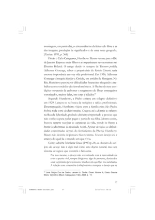37
COLEÇÃO EDUCADORES
montagens, em particular, as circunstâncias da feitura do filme e as
das imagens, produção de significados e de uma nova geografia.
(Xavier: 1995, p. 368)
Findo o Ciclo Cataguases, Humberto Mauro rumou para o Rio
de Janeiro. Esposa e mais filhos o acompanharam nessa aventura no
Distrito Federal. O amigo desde os tempos de Thesouro perdido,
Adhemar Gonzaga, editor e proprietário da Revista Cinearte, teria
enorme importância em sua vida profissional. Em 1930, Adhemar
Gonzaga conseguiu fundar a Cinédia, um estúdio de filmagem. No
Rio, Humberto passou por dificuldades financeiras chegando a tra-
balhar como vendedor de eletrodomésticos. A Phebo não teve con-
dições estruturais de enfrentar o surgimento de filmes estrangeiros
sonorizados, muitos deles, em cores e falados.27
Segundo Humberto, a Phebo entrou em colapso definitivo
em 1929. Lançou-se na busca de soluções e saídas profissionais.
Desempregado, Humberto viajou com a família para São Paulo.
Sofreu toda sorte de desventuras. Chegou até a dormir ao relento
na Rua da Liberdade, pedindo dinheiro emprestado a pessoas que
não conhecia para poder pagar o parto de sua filha. Mesmo assim,
buscou sempre suavizar as asperezas da vida, pondo-se frente a
frente às disritmias da realidade hostil. Apesar de todas as dificul-
dades encontradas depois do fechamento da Phebo, Humberto
Mauro não desistiu de pensar e fazer cinema. Era um desejo seu e
através do qual lia o mundo em que vivia.
Como adverte Marilena Chauí (1993:p 24), o obscuro do ob-
jeto do desejo não é algo real como um objeto natural, mas um
sistema de signos que constrói o fantasma.
Por isso mesmo, o desejo não se confunde com a necessidade ou
com o apetite vital, sempre dirigidos a algo do presente, destinados
a ser suprimidos pelo consumo imediato do que lhes traz satisfação.
A relação com a memória é relação com o tempo e o desejo que se
27
Lima, Sérgio Cruz de Castro, Lanzieri Jr, Carlile, Oliveri, Alcione A, Costa, Glaucia
Maria. Comello & Mauro. Cataguases: Fafic, 2003, p. 14.
HUMBERTO MAURO EDITADO.pmd 21/10/2010, 08:1637
 