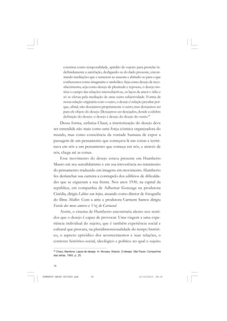 38
ANTONIO GRAMSCI
constitui como temporalidade, aptidão do sujeito para protelar in-
definidamente a satisfação, desligando-se do dado presente, encon-
trando mediações que o remetem ao ausente e abrindo-se para o que
conhecemos como imaginário e simbólico. Seja como desejo de reco-
nhecimento, seja como desejo de plenitude e repouso, o desejo ins-
titui o campo das relações intersubjetivas, os laços de amor e ódio e
só se efetua pela mediação de uma outra subjetividade. Forma de
nossa relação originária com o outro, o desejo é relação peculiar por-
que, afinal, não desejamos propriamente o outro, mas desejamos ser
para ele objeto do desejo. Desejamos ser desejados, donde a célebre
definição do desejo: o desejo é desejo do desejo do outro.28
Dessa forma, enfatiza Chauí, a interiorização do desejo deve
ser entendida não mais como uma força cósmica organizadora do
mundo, mas como consciência da vontade humana de expor a
passagem de um pensamento que começava lá nas coisas e termi-
nava em nós a um pensamento que começa em nós, e através de
nós, chega até as coisas.
Esse movimento do desejo estava presente em Humberto
Mauro em seu autodidatismo e em sua irreverência no tratamento
do pensamento traduzido em imagens em movimento. Humberto
fez deslanchar sua carreira a contrapelo dos edifícios de dificulda-
des que se ergueram a sua frente. Nos anos 1930, na capital da
república, em companhia de Adhemar Gonzaga na produtora
Cinédia, dirigiu Lábios sem beijos, atuando como diretor de fotografia
do filme Mulher. Com a atriz e produtora Carmem Santos dirigiu
Favela dos meus amores e Voz do Carnaval.
Assim, o cinema de Humberto encontraria alento nos senti-
dos que o desejo é capaz de provocar. Uma viagem a uma expe-
riência individual do sujeito, que é também experiência social e
cultural que procura, na pluridimensionalidade do tempo históri-
co, o aspecto episódico dos acontecimentos e suas relações, o
contexto histórico-social, ideológico e político no qual o sujeito
28
Chaui, Marilena. Laços do desejo. In: Novaes, Adauto. O desejo. São Paulo: Companhia
das letras, 1993, p. 25.
HUMBERTO MAURO EDITADO.pmd 21/10/2010, 08:1638
 