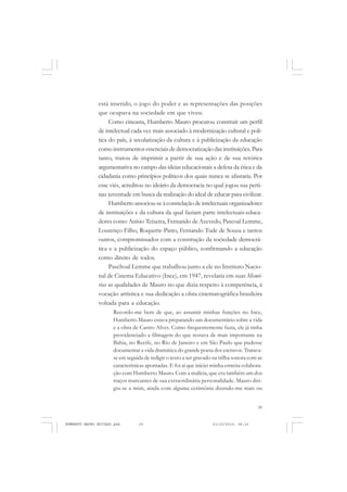39
COLEÇÃO EDUCADORES
está inserido, o jogo do poder e as representações das posições
que ocupava na sociedade em que viveu.
Como cineasta, Humberto Mauro procurou construir um perfil
de intelectual cada vez mais associado à modernização cultural e polí-
tica do país, à secularização da cultura e à publicização da educação
comoinstrumentosessenciaisdedemocratizaçãodasinstituições. Para
tanto, tratou de imprimir a partir de sua ação e de sua retórica
argumentativa no campo das ideias educacionais a defesa da ética e da
cidadania como princípios políticos dos quais nunca se afastaria. Por
esse viés, acreditou no ideário da democracia no qual jogou sua perti-
naz juventude em busca da realização do ideal de educar para civilizar.
Humberto associou-se à constelação de intelectuais organizadores
de instituições e da cultura da qual faziam parte intelectuais-educa-
dores como Anísio Teixeira, Fernando de Azevedo, Pascoal Lemme,
Lourenço Filho, Roquette-Pinto, Fernando Tude de Souza e tantos
outros, compromissados com a construção da sociedade democrá-
tica e a publicização do espaço público, confirmando a educação
como direito de todos.
Paschoal Lemme que trabalhou junto a ele no Instituto Nacio-
nal de Cinema Educativo (Ince), em 1947, revelaria em suas Memó-
rias as qualidades de Mauro no que dizia respeito à competência, à
vocação artística e sua dedicação a obra cinematográfica brasileira
voltada para a educação.
Recordo-me bem de que, ao assumir minhas funções no Ince,
Humberto Mauro estava preparando um documentário sobre a vida
e a obra de Castro Alves. Como frequentemente fazia, ele já tinha
providenciado a filmagem do que restava de mais importante na
Bahia, no Recife, no Rio de Janeiro e em São Paulo que pudesse
documentar a vida dramática do grande poeta dos escravos. Tratava-
se em seguida de redigir o texto a ser gravado na trilha sonora com as
características apontadas. E foi aí que iniciei minha estreita colabora-
ção com Humberto Mauro. Com a malícia, que era também um dos
traços marcantes de sua extraordinária personalidade. Mauro diri-
giu-se a mim, ainda com alguma cerimônia dizendo-me mais ou
HUMBERTO MAURO EDITADO.pmd 21/10/2010, 08:1639
 