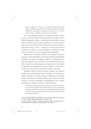 40
ANTONIO GRAMSCI
menos o seguinte; “– Antes, era o próprio Roquette-Pinto quem
fazia este trabalho. Agora há no Ince somente uma pessoa capaz de
substituí-lo nessa tarefa... Essa pessoa só pode ser você...” Era ao
mesmo tempo um desafio e uma prova de confiança...29
Essa “personalidade marcante” de Humberto Mauro expres-
sou-se no seu trajeto intelectual como fazedor de imagens sobre o
Brasil dos brasilianos. Paixão e conhecimento interiorizaram-se numa
prática cotidiana de fazer cinema espetáculo. Um “bom cinema”
como gostava de dizer. Ousado. Cinema como missão de fisgar o
espectador. Entre o olho e a máquina, o cineasta educador foi
criando novos planos e novas panorâmicas visualizando ensinar
através dos elementos de sua linguagem cinematográfica.
Desde jovem, essa prática em lidar com as imagens constituiu-se
numgostoenumestilopróprios. Arazãoapaixonadadesuafilmografia
residiria no ato cênico de “empenhar a palavra” verbalizada por ima-
gens. Que imagens? As de suas fases como cineasta inventor de sím-
bolos. Cenas de sua dramaturgia que se expressavam no movimento
de apreender como linguagem, os sons, os silêncios, o jogo de luz e
sombras, as cores, enfim, a tessitura dos enredos, e tudo mais.
Segundo o filósofo Leandro Konder, a cultura é um campo de
batalha muito especial porque nela se misturam e com frequência se
fundem combates de natureza diversa à medida que na produção
cultural estão presentes conflitos políticos, lutas sociais para mudar
costumes, a moral, a mentalidade, a sensibilidade dos que o cercam.
São lutas que se realizam em níveis e ritmos diferentes.
Cada artista, cada escritor, além de enfrentar as instituições existen-
tes, a inércia do mundo, briga consigo mesmo, com as suas dúvidas,
com suas contradições interiores, com suas limitações pessoais. Cada
um deles luta para dominar meios de expressão que lhe opõem
encarniçada resistência.30
29
Lemme, Paschoal. Memórias. São Paulo: Cortez, 1988. IMA, Sérgio Cruz de Castro et
ali. (orgs). Comelo & Mauro. Cataguases: Fafic, 2003, p. 209.
30
Konder, Leandro. “O estado e os problemas da política cultural no Brasil de hoje”. In:
Revista do Patrimônio Histórico e Artístico Nacional, n. 22, 1987, p. 2.
HUMBERTO MAURO EDITADO.pmd 21/10/2010, 08:1640
 