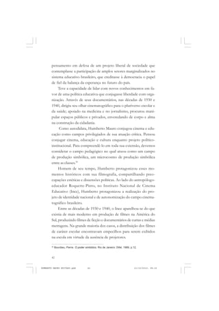 42
ANTONIO GRAMSCI
pensamento em defesa de um projeto liberal de sociedade que
contemplasse a participação de amplos setores marginalizados no
sistema educativo brasileiro, que creditasse à democracia o papel
de fiel da balança da esperança no futuro do país.
Teve a capacidade de lidar com novos conhecimentos em fa-
vor de uma política educativa que conjugasse liberdade com orga-
nização. Através de seus documentários, nas décadas de 1930 e
1940, dirigiu seu olhar cinematográfico para o pluriverso escolar e
da saúde; apoiado na medicina e no jornalismo, procurou mani-
pular espaços públicos e privados, enveredando de corpo e alma
na construção da cidadania.
Como autodidata, Humberto Mauro conjugou cinema e edu-
cação como campos privilegiados de sua atuação crítica. Pensou
conjugar cinema, educação e cultura enquanto projeto político-
institucional. Para compreendê-lo em toda sua extensão, devemos
considerar o campo pedagógico no qual atuou como um campo
de produção simbólica, um microcosmo de produção simbólica
entre as classes.34
Homem de seu tempo, Humberto protagonizou esses mo-
mentos históricos com sua filmografia, compartilhando preo-
cupações estéticas e dissensões políticas. Ao lado do antropólogo-
educador Roquette-Pinto, no Instituto Nacional de Cinema
Educativo (Ince), Humberto protagonizou a realização do pro-
jeto de identidade nacional e de autonomização do campo cinema-
tográfico brasileiro.
Entre as décadas de 1930 e 1940, o Ince aparelhou-se do que
existia de mais moderno em produção de filmes na América do
Sul, produzindo filmes de ficção e documentários de curtas e médias
metragens. Na grande maioria dos casos, a distribuição dos filmes
de caráter escolar encontravam empecilhos para serem exibidos
na escola em virtude da ausência de projetores.
34
Bourdieu, Pierre. O poder simbólico. Rio de Janeiro: Difel, 1989, p.12.
HUMBERTO MAURO EDITADO.pmd 21/10/2010, 08:1642
 