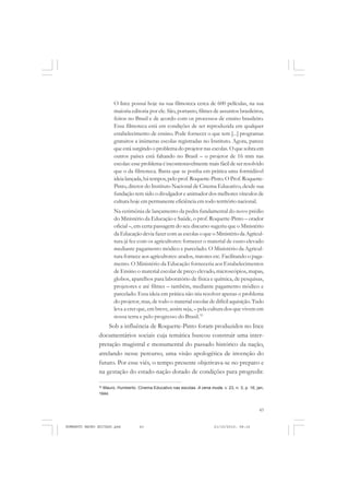 43
COLEÇÃO EDUCADORES
O Ince possui hoje na sua filmoteca cerca de 600 películas, na sua
maioria editoria por ele. São, portanto, filmes de assuntos brasileiros,
feitos no Brasil e de acordo com os processos de ensino brasileiro.
Essa filmoteca está em condições de ser reproduzida em qualquer
estabelecimento de ensino. Pode fornecer o que tem [...] programas
gratuitos a inúmeras escolas registradas no Instituto. Agora, parece
que está surgindo o problema do projetor nas escolas. O que sobra em
outros países está faltando no Brasil – o projetor de 16 mm nas
escolas: esse problema é incontestavelmente mais fácil de ser resolvido
que o da filmoteca. Basta que se ponha em prática uma formidável
ideia lançada,há tempos,pelo prof. Roquette-Pinto. O Prof.Roquette-
Pinto, diretor do Instituto Nacional de Cinema Educativo, desde sua
fundação tem sido o divulgador e animador dos melhores vínculos de
cultura hoje em permanente eficiência em todo território nacional.
Na cerimônia de lançamento da pedra fundamental do novo prédio
do Ministério da Educação e Saúde, o prof. Roquette-Pinto – orador
oficial –, em certa passagem do seu discurso sugeriu que o Ministério
da Educação devia fazer com as escolas o que o Ministério da Agricul-
tura já fez com os agricultores: fornecer o material de custo elevado
mediante pagamento módico e parcelado. O Ministério da Agricul-
tura fornece aos agricultores: arados, tratores etc. Facilitando o paga-
mento. O Ministério da Educação forneceria aos Estabelecimentos
de Ensino o material escolar de preço elevado, microscópios, mapas,
globos, aparelhos para laboratório de física e química, de pesquisas,
projetores e até filmes – também, mediante pagamento módico e
parcelado. Essa ideia em prática não iria resolver apenas o problema
do projetor, mas, de todo o material escolar de difícil aquisição. Tudo
leva a crer que, em breve, assim seja, – pela cultura dos que vivem em
nossa terra e pelo progresso do Brasil.35
Sob a influência de Roquette-Pinto foram produzidos no Ince
documentários sociais cuja temática buscou construir uma inter-
pretação magistral e monumental do passado histórico da nação,
atrelando nesse percurso, uma visão apologética de invenção do
futuro. Por esse viés, o tempo presente objetivava-se no preparo e
na gestação do estado-nação dotado de condições para progredir.
35
Mauro, Humberto. Cinema Educativo nas escolas. A cena muda, v. 23, n. 3, p. 16, jan,
1944.
HUMBERTO MAURO EDITADO.pmd 21/10/2010, 08:1643
 