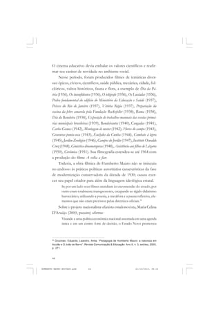 44
ANTONIO GRAMSCI
O cinema educativo devia embalar os valores científicos e reafir-
mar seu caráter de novidade no ambiente social.
Nesse período, foram produzidos filmes de temáticas diver-
sas: épicos, cívicos, científicos, saúde pública, mecânica, cidade, fol-
clóricos, vultos históricos, fauna e flora, a exemplo de Dia da Pá-
tria (1936), Os inconfidentes (1936), O telégrafo (1936), Os Lusíadas (1936),
Pedra fundamental do edifício do Ministério da Educação e Saúde (1937),
Peixes do Rio de Janeiro (1937), Vitória Régia (1937), Preparação da
vacina da febre amarela pela Fundação Rockefeller (1938), Roma (1938),
Dia da Bandeira (1938), Exposição de trabalhos manuais das escolas primá-
rias municipais brasileiras (1939), Bandeirantes (1940), Congadas (1941),
Carlos Gomes (1942), Montagem de motor (1942), Flores do campo (1943),
Gravuras ponta-seca (1943), Euclydes da Cunha (1944), Combate à lepra
(1945), Jardim Zoológico (1946), Campos do Jordão (1947), Instituto Oswaldo
Cruz (1948), Ginástica dinamarquesa (1948),Assistência aos filhos de Lázaros
(1950), Cerâmica (1951). Sua filmografia estendeu-se até 1964 com
a produção do filme A velha a fiar.
Todavia, a obra fílmica de Humberto Mauro não se imiscuiu
no endosso às práticas políticas autoritárias características da fase
de modernização conservadora da década de 1930; ousou exer-
cer seu papel criador para além da linguagem ideológica estatal.
Se por um lado seus filmes atendiam às encomendas do estado, por
outro eram totalmente transgressores, escapando ao rígido didatismo
burocrático, utilizando a poesia, a metáfora e a pausa reflexiva, ele-
mentos que não eram previstos pelas diretrizes oficiais.36
Sobre o projeto nacionalista ufanista estadonovista, Maria Celina
D‘Araújo (2000, passim) afirma:
Visando a uma política econômica nacional assentada em uma agenda
única e em um centro forte de decisão, o Estado Novo promoveu
36
Gruzman, Eduardo, Leandro, Anita. “Pedagogia de Humberto Mauro: a natureza em
Azulão e O João de Barro”. Revista Comunicação & Educação. Ano X, n. 3, set/dez, 2005,
p. 271.
HUMBERTO MAURO EDITADO.pmd 21/10/2010, 08:1644
 