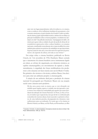 46
ANTONIO GRAMSCI
cano tem um lugar preponderante, tinha de realizar-se, no entanto,
como se realizou, sob as influências imediatas do pensamento e dos
costumes americanos, já pelo domínio dos Estados Unidos na indús-
tria do cinema, já pela superioridade técnica e artística de seus filmes, já
pela ação modeladora sobre as massas populares, e resultante da “pro-
dução em série” das películas americanas. A propagação do rádio e do
cinema por quase todas as cidades do país não podia de deixar de ter
consideráveis repercussões sobre a cultura brasileira e os costumes
nacionais, contribuindo notavelmente não só para modificá-los como
tambémparaaceleraresseprocessodeassimilaçãoemqueintervieram,
há pouco mais de vinte anos, esses dois meios de expressão do pensa-
mento e de expansão da cultura, sob todas as suas formas.38
Em artigo sobre o cinema brasileiro, publicado na Revista
Cinearte, de 3 de novembro de 1932, Humberto Mauro assinala
que o nascimento do cinema brasileiro esteve intimamente ligado
aos ideais, ao esforço de organização, aos elementos técnicos, ao
espírito cinematográfico, aos investimentos de capitais e, funda-
mentalmente, à exiguidade das forças mobilizadoras dos produ-
tores e dos cineastas em fazer cinema sem sair do Brasil. O traba-
lho primitivo dos técnicos e da técnica, enfatiza Mauro, fora deci-
sivo para criar um ambiente propício à cinematografia.
A criação de um ambiente ideal para a produção do cinema
nacional foi perseguido por Humberto Mauro em sua atuação
social como cineasta-autor-produtor.
Há dez anos, pouco mais ou menos, que se vem efetuando um
trabalho quase regular, esparso, é verdade, mas não ignorado e mui-
to menos sem solução de continuidade para aqueles que nunca duvi-
daram da realização do Cinema Nacional. Ao Norte, ao Sul, ao Cen-
tro, em núcleos que se ignoravam, mas que de fato se conheciam pela
comunhão dos mesmos ideais, foram nascendo os primeiros reben-
tos de uma indústria precária, desamparada dos elementos mais
rudimentares para sua realização. Foi assim que se fez cinema no
Distrito Federal, em Minas, em São Paulo, em Pernambuco, no Rio
38
Azevedo, Fernando. A cultura brasileira: introdução ao estudo da cultura no Brasil. São
Paulo: Melhoramentos, 1958, pp. 700-701.
HUMBERTO MAURO EDITADO.pmd 21/10/2010, 08:1646
 