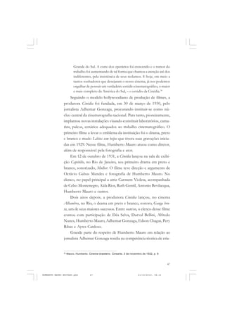 47
COLEÇÃO EDUCADORES
Grande do Sul. A corte dos operários foi crescendo e o rumor do
trabalho foi aumentando de tal forma que chamou a atenção até dos
indiferentes, pela insistência de seus reclamos. E hoje, em meio a
tantos sonhadores que desejaram o nosso cinema, já nos podemos
orgulhar de possuir um verdadeiro estúdio cinematográfico, o maior
e mais completo da América do Sul, – o estúdio da Cinédia.39
Seguindo o modelo hollywoodiano de produção de filmes, a
produtora Cinédia foi fundada, em 30 de março de 1930, pelo
jornalista Adhemar Gonzaga, procurando instituir-se como nú-
cleo central da cinematografia nacional. Para tanto, pioneiramente,
implantou novas instalações visando constituir laboratórios, cama-
rins, palcos, cenários adequados ao trabalho cinematográfico. O
primeiro filme a levar o emblema da instituição foi o drama, preto
e branco e mudo Lábios sem beijos que tivera suas gravações inicia-
das em 1929. Nesse filme, Humberto Mauro atuou como diretor,
além de responsável pela fotografia e ator.
Em 12 de outubro de 1931, a Cinédia lançou na sala de exibi-
ção Capitólio, no Rio de Janeiro, seu primeiro drama em preto e
branco, sonorizado, Mulher. O filme teve direção e argumento de
Octávio Gabus Mendes e fotografia de Humberto Mauro. No
elenco, no papel principal a atriz Carmem Violeta, acompanhada
de Celso Montenegro, Alda Rios, Ruth Gentil, Antonio Bevilacqua,
Humberto Mauro e outros.
Dois anos depois, a produtora Cinédia lançou, no cinema
Alhambra, no Rio, o drama em preto e branco, sonoro, Ganga bru-
ta, um de seus maiores sucessos. Entre outros, o elenco desse filme
contou com participação de Déa Selva, Durval Bellini, Alfredo
Nunes, Humberto Mauro, Adhemar Gonzaga, Edson Chagas, Pery
Ribas e Ayres Cardoso.
Grande parte do respeito de Humberto Mauro em relação ao
jornalista Adhemar Gonzaga residia na competência técnica de cria-
39
Mauro, Humberto. Cinema brasileiro. Cinearte, 3 de novembro de 1932, p. 9.
HUMBERTO MAURO EDITADO.pmd 21/10/2010, 08:1647
 