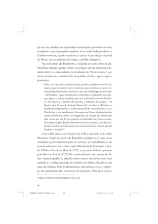 48
ANTONIO GRAMSCI
ção de um estúdio com capacidade material para produzir em boas
condições a cinematografia brasileira. Com estilo hollywoodiano, a
Cinédia tornou-se, àquele momento, o centro da produção nacional
de filmes, em sua maioria, de longas e médias metragens.
Na concepção de Humberto, a Cinédia era uma obra de pa-
triotismo, trabalho prático rumo ao preparo de um ambiente bra-
sileiro afeito às necessidades de produção do “bom cinema” que
devia considerar a existência de um padrão artístico apto, capaz e
persistente.
Nele e no que nele se poderá fazer, podem confiar os nossos fãs,
aqueles que me ouvem neste momento, que constituem a parte es-
sencial daquele primeiro elemento a que me referi há pouco, pois que
o fã brasileiro é que tem apoiado, estimulado e aplaudido, em qual-
quer época, o esforço daqueles que vêm realizando o cinema brasilei-
ro. Devemo-lo, o estúdio da Cinédia, a Adhemar Gonzaga – “O
Senhor dos Passos do Cinema Nacional”, na frase de Roulien, o
batalhador impertérrito, o senhor incurável do nosso cinema e o seu
Paes Leme, o seu bandeirante. Gonzaga, aos 8 anos, já discutia sobre
cinema brasileiro, vendo sua imaginação de criança a possibilidade
dele existir um dia. Foi o primeiro coordenador de todas as tenta-
tivas esparsas pelo Brasil, referentes ao nosso cinema, o que fez aco-
lhendo a todos, sem distinção, nas colunas da Revista Cinearte, por ele
fundada e dirigida.40
Com a Revolução de Outubro de 1930 e ascensão de Getúlio
Dorneles Vargas ao poder da República configurou-se uma nova
orientação governamental para os serviços de radiodifusão e de
cinema educativo no recém-criado Ministério de Educação e Saú-
de Pública. Em 4 de abril de 1932, o governo federal aprovou
pelo Decreto-Lei de nº 21.240 a nacionalização da censura de fil-
mes cinematográficos, criando, entre outras iniciativas, uma taxa
especial e a obrigatoriedade de exibição de filmes educativos em
salas de exibição. Esta lei determinou, pela primeira vez, o empre-
go do cinema para fins exclusivos da educação. Dois anos depois,
40
Mauro, Humberto. Cinema brasileiro. op.cit, p. 9.
HUMBERTO MAURO EDITADO.pmd 21/10/2010, 08:1648
 
