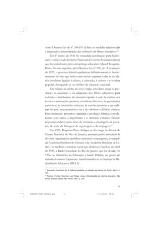 49
COLEÇÃO EDUCADORES
outro Decreto-Lei de nº 246.651 definia as medidas relacionadas
à circulação e intensificação das exibições de filmes educativos.41
Em 1º março de 1936 foi concedida autorização para funcio-
nar o recém-criado Instituto Nacional de Cinema Educativo (Ince)
que fora idealizado pelo antropólogo-educador Edgard Roquette-
Pinto. No ano seguinte, pelo Decreto-Lei nº 378, de 13 de janeiro
de 1937, o governo federal regularizou definitivamente o funcio-
namento do Ince que tinha como missão registrar todas as ativida-
des brasileiras ligadas à ciência, à educação, à cultura e ao caráter
popular, divulgando-as no âmbito da educação nacional.
Em relação às tarefas do novo órgão, este devia atuar na pro-
dução, na aquisição, e na adaptação dos filmes educativos para
exibição e distribuição de material copiado à rede de ensino, aos
centros e associações operárias, científicas e literárias, às agremiações
esportivas, às sociedades culturais, às escolas primárias e secundá-
rias do país; sua perspectiva era a de valorizar a difusão cultural.
Essa instituição procurou organizar a produção fílmica, conside-
rando, para tanto, a importação e o mercado exibidor, ficando
responsável direto pelas fases de revelação e montagem, de grava-
ção de som, de filmagem de reportagem e de copiagem.42
Em 1935, Roquette-Pinto desligou-se do cargo de diretor do
Museu Nacional do Rio de Janeiro, permanecendo associado às
diversas organizações científicas nacionais e estrangeiras, a exemplo
da Academia Brasileira de Ciências e da Academia Brasileira de Le-
tras. Foi também o cientista social que idealizou e fundou, em abril
de 1923, a Rádio Sociedade do Rio de Janeiro que foi doada, em
1936, ao Ministério da Educação e Saúde Pública, na gestão do
ministro Gustavo Capanema, transformando-se no Serviço de Ra-
diodifusão Educativa (PRA-2).
41
Azevedo, Fernando de. A cultura brasileira: ao estudo da cultura no Brasil. op.cit, p.
702.
42
Ramos, Fernão; Miranda, Luiz Felipe. (orgs). Enciclopédia do cinema brasileiro. São
Paulo: Editora Senac-São Paulo, 1997, p. 279.
HUMBERTO MAURO EDITADO.pmd 21/10/2010, 08:1649
 