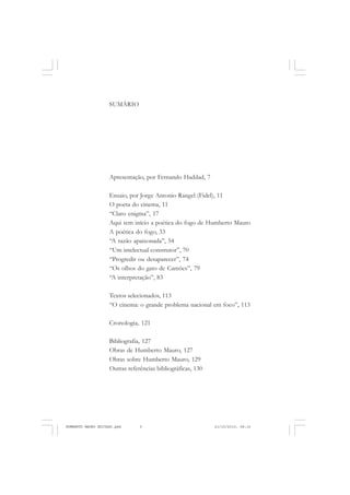 SUMÁRIO
Apresentação, por Fernando Haddad, 7
Ensaio, por Jorge Antonio Rangel (Fidel), 11
O poeta do cinema, 11
“Claro enigma”, 17
Aqui tem início a poética do fogo de Humberto Mauro
A poética do fogo, 33
“A razão apaixonada”, 54
“Um intelectual construtor”, 70
“Progredir ou desaparecer”, 74
“Os olhos do gato de Camões”, 79
“A interpretação”, 83
Textos selecionados, 113
“O cinema: o grande problema nacional em foco”, 113
Cronologia, 121
Bibliografia, 127
Obras de Humberto Mauro, 127
Obras sobre Humberto Mauro, 129
Outras referências bibliográficas, 130
HUMBERTO MAURO EDITADO.pmd 21/10/2010, 08:165
 