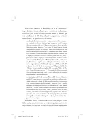 50
ANTONIO GRAMSCI
Com efeito, Fernando de Azevedo (1958, p. 702) rememora a
importância do cinema educativo, no contexto de modernização
cultural do país, ressaltando em particular a criação do Ince que
teria editado mais de 400 filmes educativos, erguido uma biblioteca
especializada e se aparelhado tecnicamente.
A utilização do cinema no ensino e na pesquisa científica começou a
ser praticada no Museu Nacional que inaugurou, em 1910, a sua
filmoteca, enriquecida em 1912 com os primeiros filmes de índios
Nambiquaras que Roquette-Pinto trouxe da Rondônia e as admirá-
veis películas com que a Comissão Rondon documentava as suas
explorações geográficas, zoológicas e etnográfica. Em outras institui-
ções de ensino e cultura realizaram-se posteriormente tentativas para
o emprego do cinema educativo. Somente, porém, em 1928, surge a
primeira lei sobre o emprego do cinema para fins escolares: o autor
desta obra, então diretor-geral da Instrução Pública do Distrito Fede-
ral, determinou e regulou a sua utilização em todas as escolas da
capitaldopaís.(decretonº3281,de23dejaneirode1928,arts.296.297;
e decreto nº 2.940, de 22 de novembro de 1928, arts. 3.281). Em
1929, por iniciativa da Diretoria-Geral da Instrução Pública do Dis-
trito Federal inaugurou-se a 1º Exposição de Cinematografia
Educativa, cuja organização esteve a cargo de Jonathas Serrano, um
dos indicadores desse movimento.
(...) A criação, em 1937, do Instituto Nacional de Cinema Educativo,
pela lei 378, que deu nova organização ao Ministério de Educação e
Saúde, marca, na evolução da ideia, uma das suas fases culminantes.
Esse instituto, cuja direção foi confiada a Roquette-Pinto, – um dos
pioneiros do movimento em favor do cinema escolar –, tem por fim
organizar e edificar filmes educativos brasileiros; permutar cópias
dos filmes editados ou de outros; editar e permutar discos ou filmes
sonoros, com aulas, conferências e palestras; organizar uma filmoteca
educativa, para servir aos institutos de ensino, e publicar uma revista
consagrada ao cinema, ao fonógrafo e ao rádio, nas suas aplicações à
pesquisa e à educação.
Humberto Mauro, a convite de Roquette-Pinto, vai para o Ince.
Nele, aderiu, conscientemente, ao projeto roquetiano de transfor-
mar o cinema educativo em motor do desenvolvimento sociocultural
HUMBERTO MAURO EDITADO.pmd 21/10/2010, 08:1650
 