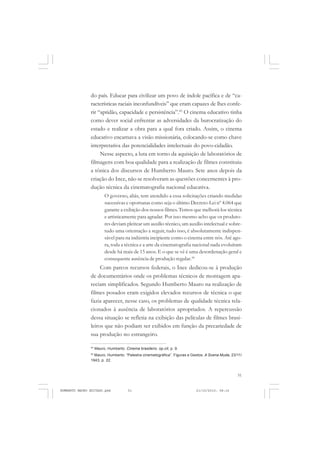 51
COLEÇÃO EDUCADORES
do país. Educar para civilizar um povo de índole pacífica e de “ca-
racterísticas raciais inconfundíveis” que eram capazes de lhes confe-
rir “aptidão, capacidade e persistência”.43
O cinema educativo tinha
como dever social enfrentar as adversidades da burocratização do
estado e realizar a obra para a qual fora criado. Assim, o cinema
educativo encarnava a visão missionária, colocando-se como chave
interpretativa das potencialidades intelectuais do povo-cidadão.
Nesse aspecto, a luta em torno da aquisição de laboratórios de
filmagens com boa qualidade para a realização de filmes constituiu
a tônica dos discursos de Humberto Mauro. Sete anos depois da
criação do Ince, não se resolveram as questões concernentes à pro-
dução técnica da cinematografia nacional educativa.
O governo, aliás, tem atendido a essa solicitações criando medidas
sucessivas e oportunas como seja o último Decreto-Lei nº 4.064 que
garante a exibição dos nossos filmes. Temos que melhorá-los técnica
e artisticamente para agradar. Por isso mesmo acho que os produto-
res deviam pleitear um auxílio técnico, um auxílio intelectual e sobre-
tudo uma orientação a seguir, tudo isso, é absolutamente indispen-
sável para na indústria incipiente como o cinema entre nós. Até ago-
ra, toda a técnica e a arte da cinematografia nacional nada evoluíram
desde há mais de 15 anos. E o que se vê é uma desordenação geral e
consequente ausência de produção regular.44
Com parcos recursos federais, o Ince dedicou-se à produção
de documentários onde os problemas técnicos de montagem apa-
reciam simplificados. Segundo Humberto Mauro na realização de
filmes posados eram exigidos elevados recursos de técnica o que
fazia aparecer, nesse caso, os problemas de qualidade técnica rela-
cionados à ausência de laboratórios apropriados. A repercussão
dessa situação se refletia na exibição das películas de filmes brasi-
leiros que não podiam ser exibidos em função da precariedade de
sua produção no estrangeiro.
43
Mauro, Humberto. Cinema brasileiro. op.cit, p. 9.
44
Mauro, Humberto. “Palestra cinematográfica”. Figuras e Gestos. A Scena Muda, 23/11/
1943, p. 22.
HUMBERTO MAURO EDITADO.pmd 21/10/2010, 08:1651
 