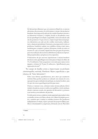 52
ANTONIO GRAMSCI
Os laboratórios diferentes que ora existem no Brasil são os maiores
adversários da economia, e do nível artístico e técnico das produções
brasileiras. Seria impossível cada um dos estúdios brasileiros possuir o
seu laboratório moderno e completo, devido ao elevadíssimo custo
de suas aparelhagens em relação à capacidade e meios de renda de cada
um dos produtores. E que vemos é a improvisação funesta de peque-
nos laboratórios em cada um dos estúdios interessados, rudimen-
tares e altamente prejudiciais. Entretanto, seria impossível a todos os
produtores brasileiros realizar seus trabalhos técnicos num único,
moderníssimo, completo e perfeito laboratório, dotado de todos os
recursos.É o que,na ocasião, sugeria fosse feito por parte do governo,
pois uma realização dessa natureza dificilmente poderia ser empreen-
dida por particulares e por processo de cooperativa.
O laboratório de que necessita urgentemente o cinema brasileiro
deveria ter toda a aparelhagem necessária para revelação dos filmes de
35 a 16 milímetros. Todo maquinismo necessário para cópias contra
tipagem e redução de 35 para 16 milímetros. Aparelhamento para
regravação de som.45
No campo de batalha contra a improvisação na produção
cinematográfica nacional, Humberto Mauro especificaria o que
chamou de “bom laboratório”:
Sobre esses últimos aparelhamentos, devo dizer que atualmente
nenhum filme perfeito poderá ser realizado sem mistura de sons,
operação até agora realizada com perfeição no cinema brasileiro, uma
vez que não temos aparelhagem perfeita para tanto.
Chama-se misturar sons, sobrepor numa mesma película efeitos
variados da palavra, música e ruído, com equilíbrio e nível, mediante
cálculo e paciente estudo, em operação de laboratório e, portanto,
com recursos extraordinários de precisão.
Um laboratório nessas condições estaria capacitado para realizar todos
os trabalhos técnicos de filmes oficiais, isto é filmes do próprio gover-
no, e também apto a realizar os trabalhos técnicos dos produtores
independentes;revelação, cópiasegravaçãodospequenosfilmes,cien-
tíficos e documentários e a regravação,mistura de sons etc. Para todos
45
Ibidem.
HUMBERTO MAURO EDITADO.pmd 21/10/2010, 08:1652
 