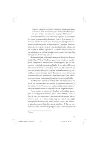 53
COLEÇÃO EDUCADORES
os filmes, sobretudo os de grandes metragens, posado, procedentes
dos estúdios. Tudo isso mediante preço módico, inferior ao dispên-
dio que o produtor teria utilizando o seu próprio laboratório.46
Humberto Mauro foi um intelectual engajado na construção
do campo cinematográfico brasileiro. Através desse campo, rea-
lizou seu trabalho árduo em favor da autonomização e profissiona-
lização da cinematografia. Mobilizou grupos e opiniões, tornou-se
crítico dos monopólios e das formas de oficialização. Sabedor de
um corpus de saberes específicos, Humberto não se furtou em
participar da arena política, atuando com a competência específica
de cineasta e de autor-espectador.
Sobre a identidade moderna dos intelectuais, Maria Alice Rezende
de Carvalho (1992, p. 35) adverte que, no caso brasileiro, essa iden-
tidade configurou-se através de uma evolução política que não con-
templou a plenitude das potencialidades da vocação pública dos
intelectuais em relação à sociedade. Entre nós, diferentemente da
experiência anglo-saxônica, a sociedade política de massas teria pre-
cedido a institucionalização liberal. Em síntese, nossos intelectuais
experimentaram, em algum nível, a participação política das massas,
sem que as regras para essa participação estivessem estabelecidas.
Pois bem: essa identidade intelectual foi forjada na ação e, em
geral, em sintonia com um tipo de pensamento normativo e
messiânico. Como Proteus, esses intelectuais pensaram em substi-
tuir os homens comuns na condução de seus próprios destinos.
Nesse sentido, o ingresso do Brasil na modernidade aproxi-
mou-se da experiência francesa, tendo como diferença básica o
fato de que, em nosso caso, a incorporação das massas não se
efetivou por via revolucionária, mas através de uma ação
antecipatória do estado que, como assinala Maria Alice, median-
te a implementação da política social-trabalhista de Vargas, pre-
tendeu atender às demandas por participação, sem desequilibrar
46
Ibidem.
HUMBERTO MAURO EDITADO.pmd 21/10/2010, 08:1653
 