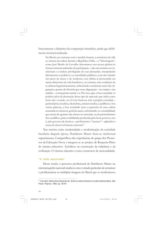 54
ANTONIO GRAMSCI
bruscamente a dinâmica da competição intraelites, ainda que debil-
mente institucionalizada.
No Brasil, em contraste com o modelo francês, a resistência da ville
ao sistema da ordem durante a República Velha – a “bilontragem”,
como José Murilo de Carvalho denominou essa recusa plebeia às
formas institucionalizadas de participação – não encontraria nos in-
telectuais o conduto privilegiado de suas demandas, interpelando
diretamente os políticos e as autoridades públicas e com eles selando
um pacto de atraso e de moderno, essa última já pressentida em
tantas dimensões da vida brasileira e, no entanto, sem condições de
se afirmar hegemônicamente, enfrentando resistências tanto das oli-
garquias, quanto da clientela que essas oligarquias – no campo e nas
cidades – conseguiram atrelar a si. Por isso, aqui, a boa sociedade só
poderia advir da destruição desse tipo de opressão que tinha como
fonte não o estado, ou a Corte francesa, mas a própria sociedade –
particularista, localista, clientelista, antiuniversalisa, caudilhesca. Em
outras palavras, a boa sociedade seria a expressão de uma ordem
assentada no interesse geral da nação, substituindo-se a instabilidade
que nascia de egoísmo das classes no mercado, ou do particularismo
dos caudilhos, pelas estabilidade produzida pelo bom governo, isto
é, pelo governo de técnicos – profissionais e “neutros” – aplicados à
causa do desenvolvimento nacional.47
Nas tensões entre modernidade e modernização da sociedade
brasileira daquela época, Humberto Mauro fazia-se intelectual
supraclassista. Compartilhou das experiências do grupo dos Pionei-
ros da Educação Nova e integrou-se ao projeto de Roquette-Pinto
de cinema educativo. Acreditou na construção da cidadania e da
civilização. O cinema educativo como construtor da nacionalidade.
“A razão apaixonada”
Desse modo, o percurso profissional de Humberto Mauro na
cinematografia nacional sinalizou uma vontade particular de tematizar
e problematizar as múltiplas imagens do Brasil que se modernizava
47
Carvalho, Maria Alice Rezende de. Entre a cultura heroica e a cultura democrática. São
Paulo: Papirus, 1992, pp. 39-40.
HUMBERTO MAURO EDITADO.pmd 21/10/2010, 08:1654
 