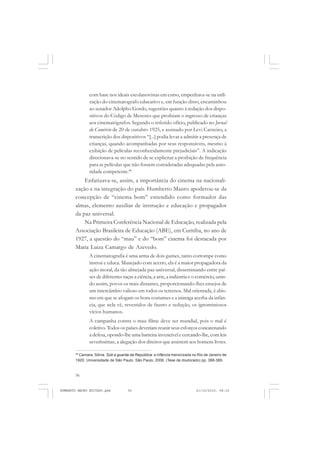 56
ANTONIO GRAMSCI
com base nos ideais escolanovistas em curso, empenhava-se na utili-
zação do cinematografo educativo e, em função disto, encaminhou
ao senador Adolpho Gordo, sugestões quanto à redação dos dispo-
sitivos do Código de Menores que proibiam o ingresso de crianças
aos cinematógrafos. Segundo o referido ofício, publicado no Jornal
do Comércio de 20 de outubro 1925, e assinado por Levi Carneiro, a
transcrição dos dispositivos “[...] podia levar a admitir a presença de
crianças, quando acompanhadas por seus responsáveis, mesmo à
exibição de películas reconhecidamente prejudiciais”. A indicação
direcionava-se no sentido de se explicitar a proibição de frequência
para as películas que não fossem consideradas adequadas pela auto-
ridade competente.48
Enfatizava-se, assim, a importância do cinema na nacionali-
zação e na integração do país. Humberto Mauro apoderou-se da
concepção de “cinema bom” entendido como formador das
almas, elemento auxiliar de instrução e educação e propagador
da paz universal.
Na Primeira Conferência Nacional de Educação, realizada pela
Associação Brasileira de Educação (ABE), em Curitiba, no ano de
1927, a questão do “mau” e do “bom” cinema foi destacada por
Maria Luiza Camargo de Azevedo.
A cinematografia é uma arma de dois gumes, tanto corrompe como
instrui e educa. Manejado com acerto, ela é a maior propagadora da
ação moral, da tão almejada paz universal, disseminando entre paí-
ses de diferentes raças a ciência, a arte, a indústria e o comércio, unin-
do assim, povos os mais distantes, proporcionando-lhes ensejos de
um intercâmbio valioso em todos os terrenos. Mal orientada, é abis-
mo em que se afogam os bons costumes e a inimiga acerba da infân-
cia, que nela vê, revestidos de fausto e sedução, os ignominiosos
vícios humanos.
A campanha contra o mau filme deve ser mundial, pois o mal é
coletivo. Todos os países deveriam reunir seus esforços concatenando
a defesa, opondo-lhe uma barreira invencível e cercando-lhe, com leis
severíssimas, a alegação dos direitos que assistem aos homens livres.
48
Camara, Sônia. Sob a guarda da República: a infância menorizada no Rio de Janeiro de
1920. Universidade de São Paulo. São Paulo, 2006. (Tese de doutorado) pp. 388-389.
HUMBERTO MAURO EDITADO.pmd 21/10/2010, 08:1656
 