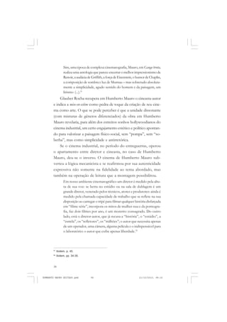 58
ANTONIO GRAMSCI
Sim, uma época de complexa cinematografia, Mauro, em Ganga bruta,
realiza uma antologia que parece encerrar o melhor impressionismo de
Renoir,aaudáciadeGriffith,aforçadeEisenstein,ohumordeChaplin,
a composição de sombra e luz de Murnau – mas sobretudo absoluta-
mente a simplicidade, agudo sentido do homem e da paisagem, um
lirismo (...).51
Glauber Rocha recupera em Humberto Mauro o cineasta-autor
e indica a mise-en-sciène como pedra de toque da criação de seu cine-
ma como arte. O que se pode perceber é que a unidade dissonante
(com misturas de gêneros diferenciados) da obra em Humberto
Mauro revelaria, para além dos estreitos sonhos hollywoodianos do
cinema industrial, um certo engajamento estético e político apontan-
do para valorizar a paisagem físico-social, sem “pompa”, sem “so-
berba”, mas como simplicidade e antirretórica.
Se o cinema industrial, no período do entreguerras, operou
o apartamento entre diretor e cineasta, no caso de Humberto
Mauro, deu-se o inverso. O cinema de Humberto Mauro sub-
verteu a lógica mecanicista e se reafirmou por sua autenticidade
expressiva não somente na fidelidade ao tema abordado, mas
também na operação de leitura que a montagem possibilitou.
Em nosso ambiente cinematográfico um diretor é medido pela altu-
ra de sua voz: se berra no estúdio ou na sala de dublagem é um
grande diretor, venerado pelos técnicos, atores e produtores: ainda é
medido pela chamada capacidade de trabalho que se reflete na sua
disposição ao carregar o tripé para filmar qualquer história disfarçada
em “filme série”, incorpora os mitos de mulher nua e da pornogra-
fia, faz dois filmes por ano, é um monstro consagrado. Do outro
lado, está o diretor-autor, que já recusa a “história”, o “estúdio”, a
“estrela”, os “refletores”, os “milhões”; o autor que necessita apenas
de um operador, uma câmera, alguma película e o indispensável para
o laboratório: o autor que exibe apenas liberdade.52
51
Ibidem, p. 45.
52
Ibidem, pp. 34-35.
HUMBERTO MAURO EDITADO.pmd 21/10/2010, 08:1658
 