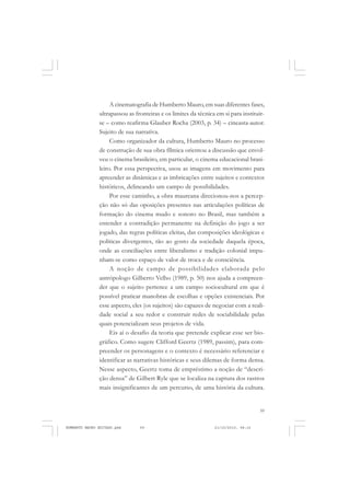 59
COLEÇÃO EDUCADORES
A cinematografia de Humberto Mauro, em suas diferentes fases,
ultrapassou as fronteiras e os limites da técnica em si para instituir-
se – como reafirma Glauber Rocha (2003, p. 34) – cineasta-autor.
Sujeito de sua narrativa.
Como organizador da cultura, Humberto Mauro no processo
de construção de sua obra fílmica orientou a discussão que envol-
veu o cinema brasileiro, em particular, o cinema educacional brasi-
leiro. Por essa perspectiva, usou as imagens em movimento para
apreender as dinâmicas e as imbricações entre sujeitos e contextos
históricos, delineando um campo de possibilidades.
Por esse caminho, a obra maureana direcionou-nos a percep-
ção não só das oposições presentes nas articulações políticas de
formação do cinema mudo e sonoro no Brasil, mas também a
entender a contradição permanente na definição do jogo a ser
jogado, das regras políticas eleitas, das composições ideológicas e
políticas divergentes, tão ao gosto da sociedade daquela época,
onde as conciliações entre liberalismo e tradição colonial impu-
nham-se como espaço de valor de troca e de consciência.
A noção de campo de possibilidades elaborada pelo
antrópologo Gilberto Velho (1989, p. 50) nos ajuda a compreen-
der que o sujeito pertence a um campo sociocultural em que é
possível praticar manobras de escolhas e opções existenciais. Por
esse aspecto, eles (os sujeitos) são capazes de negociar com a reali-
dade social a seu redor e construir redes de sociabilidade pelas
quais potencializam seus projetos de vida.
Eis aí o desafio da teoria que pretende explicar esse ser bio-
gráfico. Como sugere Clifford Geertz (1989, passim), para com-
preender os personagens e o contexto é necessário referenciar e
identificar as narrativas históricas e seus dilemas de forma densa.
Nesse aspecto, Geertz toma de empréstimo a noção de “descri-
ção densa” de Gilbert Ryle que se localiza na captura dos rastros
mais insignificantes de um percurso, de uma história da cultura.
HUMBERTO MAURO EDITADO.pmd 21/10/2010, 08:1659
 