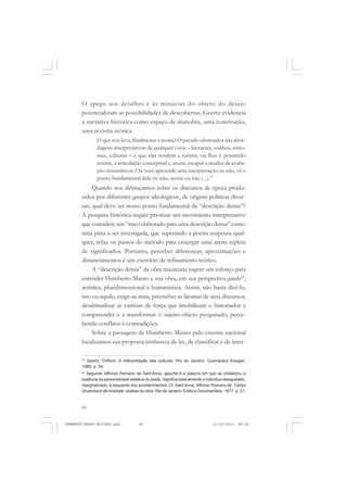 60
ANTONIO GRAMSCI
O apego aos detalhes e às minúcias do objeto do desejo
potencializam as possibilidades de descobertas. Geertz evidencia
a narrativa histórica como espaço de manobra, uma construção,
uma revisita teórica.
O que nos leva, finalmente à teoria? O pecado obstruidor das abor-
dagens interpretativas de qualquer coisa – literatura, sonhos, sinto-
mas, culturas – é que elas tendem a resistir, ou lhes é permitido
resistir, à articulação conceptual e, assim, escapar a modos de avalia-
ção sistemáticos. Ou você apreende uma interpretação ou não, vê o
ponto fundamental dela ou não, aceita ou não (...).53
Quando nos debruçamos sobre os discursos de época produ-
zidos por diferentes grupos ideológicos, de origens políticas diver-
sas, qual deve ser nosso ponto fundamental da “descrição densa”?
A pesquisa histórica requer priorizar um movimento interpretativo
que considere um “risco elaborado para uma descrição densa” como
uma pista a ser investigada, que superando a poeira suspensa qual-
quer, refaz os passos do método para enxergar uma arena repleta
de significados. Portanto, perceber diferenças, aproximações e
distanciamentos é um exercício de refinamento teórico.
A “descrição densa” da obra maureana sugere um esforço para
entender Humberto Mauro e sua obra, em sua perspectiva gauche54
,
artística, pluridimensional e humanística. Assim, não basta dizê-lo,
isto ou aquilo, exige-se mais, preencher as lacunas de seus discursos,
desabitualizar as camisas de força que imobilizam o historiador a
compreender e a transformar o sujeito-objeto pesquisado, perce-
bendo conflitos e contradições.
Sobre a passagem de Humberto Mauro pelo cinema nacional
localizamos sua proposta intrínseca de ler, de classificar e de inter-
53
Geertz, Clifford. A interpretação das culturas. Rio de Janeiro: Guanabara Koogan,
1989, p. 34.
54
Segundo Affonso Romano de Sant’Anna, gauche é a palavra em que se cristalizou a
essência da personalidade estética do poeta. Significa basicamente o indivíduo desajustado,
marginalizado, à esquerda dos acontecimentos. Cf. Sant’anna, Affonso Romano de. Carlos
Drummond de Andrade: análise da obra. Rio de Janeiro: Editora Documentário, 1977, p. 31.
HUMBERTO MAURO EDITADO.pmd 21/10/2010, 08:1660
 