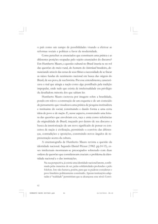 62
ANTONIO GRAMSCI
o país como um campo de possibilidades visando a efetivar as
reformas sociais e políticas a favor da modernidade.
Como perceber os enunciados que constituem uma prática e as
diferentes posições ocupadas pelo sujeito enunciador do discurso?
Em Humberto Mauro, a questão cultural no Brasil inseria-se no rol
das questões do meio rural, do homem do hinterland brasileiro, de-
nunciando através das cenas de seus filmes a necessidade de se fincar
as raízes fundas do sentimento nacional em busca das origens do
Brasil, de seu povo, de sua história. Por esse entendimento, caracteri-
zava o mal que atingia a nação como algo pontilhado pela tradição
impopular, onde tudo que existia de intelectualidade era privilégio
da desafiadora minoria dos que sabiam ler.
Humberto Mauro escreveu por imagens sobre a brasilidade,
pondo em relevo a construção de um esquema e de um conteúdo
de pensamento que visualizava uma prática de pesquisa instituidora
e instituinte do social, constituindo e dando forma a uma certa
ideia de povo e de nação. E, nesse aspecto, construindo uma leitu-
ra das questões que envolviam cor, raça e etnia como referências
da originalidade do Brasil, traçando por dentro de seu discurso a
busca da interiorização de um novo significado de pensar os con-
ceitos de nação e civilização, permitindo o convívio das diferen-
ças, contradições e oposições, construindo novos ângulos de re-
presentação acerca da cultura.
A cinematografia de Humberto Mauro revisita a questão da
identidade nacional. Segundo Daniel Pécaut (1982: pp.14-15), es-
ses intelectuais mostraram-se preocupados sobretudo com duas
ordens de questões que consideravam cruciais: o problema da iden-
tidade nacional e o das instituições.
Na sua perspectiva, já existia uma identidade nacional latente, confir-
mada pelas maneiras de ser, pelas solidariedades profundas e pelo
folclore. Isto não bastava, porém, para que se pudesse considerar o
povo brasileiro politicamente constituído. Apenas instituições adap-
tadas à “realidade” permitiriam que se alcançasse esse nível. Convi-
HUMBERTO MAURO EDITADO.pmd 21/10/2010, 08:1662
 