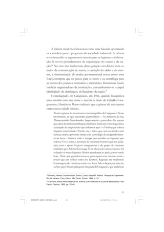 65
COLEÇÃO EDUCADORES
A ciência moderna funcionou como uma bússola, apontando
os caminhos para o progresso da sociedade industrial. A ciência
teria fornecido os argumentos centrais para se legitimar a elabora-
ção de novos procedimentos de organização do estado e da na-
ção.58
No caso dos intelectuais dessa geração envolvidos com os
meios de comunicação de massa, a exemplo do rádio e do cine-
ma, a sistematização do poder governamental atuou como uma
força centrípeta que os puxou para o centro e ou centrífuga para
as bordas dos poderes instituídos e instituintes. Iluministas foram
também organizadores de instituições, autoatribuindo-se o papel
privilegiado de demiurgos, civilizadores da nação.59
Homenageado em Cataguases, em 1961, quando inaugurava
uma avenida com seu nome e recebia o título de Cidadão Cata-
guasense, Humberto Mauro indicaria que a gênese de seu cinema
estava nessa cidade mineira.
Aí está a gênese do movimento cinematográfico de Cataguases. Nesse
movimento, de que nasceram quatro filmes – Na primavera da vida,
Thesouro perdido, Brasa dormida e Sangue mineiro –, posso dizer-lhe apenas
que, alémdaminhacontribuiçãoidealística,funcioneicomofogueteiro,
a exemplo de um pescador que tínhamos aqui – o Vitório, que soltava
foguetes na procissão. Vitório era o único que, sem escândalo nem
heresia,varavaaprocissãointeiracomoprivilégiodeumgrandecharu-
to na boca... Fumava todo o tempo para acender os foguetes que
soltava! Tive a sorte, a aventura de encontrar homens que me ajuda-
ram, com o apoio do povo cataguasense e do grupo de cineastas
chefiados por Ademar Gonzaga. Com a brasa de tantos charutos fui
soltando os meus foguetes. Muitos atenderam ao apelo, estou vendo
hoje... Noto que gerações novas se preocupam com cinema e com o
pouco que uns velhos como nós fizemos. Regozijo-me recebendo
homenagem tão carinhosa como esta festa. Não o façam por mim só,
eulhespeço!FaçampelagenteirrequietadeCataguases,queaindahoje
58
Bomeny, Helena, Schwartzman, Simon, Costa, Vanda M. Ribeiro. Tempos de Capanema.
Rio de Janeiro: Paz e Terra; São Paulo: Edusp, 1984, p. 24.
59
Carvalho, Maria Alice Resende de. Entre a cultura heroica e a cultura democrática. São
Paulo: Papirus, 1992. pp. 33-46.
HUMBERTO MAURO EDITADO.pmd 21/10/2010, 08:1665
 