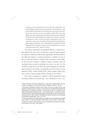 66
ANTONIO GRAMSCI
se projeta, com sua arquitetura, com seu New face urbanística, com
muitos daqueles rapazes que não murcharam, não envelhecem, e que
ainda realizam aqui muita coisa. Façam pelos que podem buscar pe-
quena coisa que seja, no nosso exemplo de ideal. Pois uma coisa,
apenas uma, posso garantir-lhe: pelo cinema, pela loucura de celuloide,
das histórias, das continuidades, dos ângulos, das câmeras; lutei, pas-
sei privações e, bem ou mal, nessa luta, exclusivamente nela e nos
meus vinte e cinco anos de Instituto Nacional de Cinema Educativo
para o qual fui chamado como colaborador do inesquecível mestre
Roquette-Pinto,encontrei os meios que me permitiram,com os meus,
estar ainda aqui, de pé.60
(grifos do autor)
No projeto existencial61
de Humberto Mauro, o cinema brasi-
leiro figura como uma chave interpretativa capaz de captar imagens
de situações cotidianas do Brasil real, registrando, meticulosamente,
por diferentes ângulos, as canções populares, o trabalho na roça, os
pés e as mãos de homens e mulheres que constroem a nacionalida-
de. Por sua lente, homens e mulheres, negras e mestiças, saem do
anonimato para assumir centralidade nas cenas e na tela. Na Série
brasilianas composta de seis filmes de curta-metragem, essa aborda-
gem maureana se intensifica, em particular, em Chuá, Chuá e Casinha
pequenina (1945), Azulão e Pinhal (1954), Aboios e cantigas (1954), Enge-
nhos e usinas e Canto de trabalho (1955) e Manhãs na roça (1955).62
Com efeito, interpretar e traduzir o Brasil representou para
Humberto Mauro um desafio que o fez solidarizar-se com o an-
60
Mauro, Humberto. Os Ases de Cataguases. In: Viany, Alex. Humberto Mauro: sua vida,
sua arte, sua trajetória no cinema. Rio de Janeiro: ArteNova, 1978. pp. 167-168.
61
Recorremos à definição de Gilberto Velho quando nos diz que o projeto deve ser uma
tentativa consciente de dar um sentido ou uma coerência a uma determinada experiência
fragmentadora. Os projetos constituem uma dimensão da cultura na medida em que
sempre são expressão simbólica, sendo – como assinala Velho – conscientes e poten-
cialmente públicos, estando diretamente ligados à organização social e aos processos de
mudança social. Cf. Velho, Gilberto. Individualismo e cultura: notas para uma antropologia
da sociedade contemporânea. op.cit., pp. 33-34.
62
Entrevista realizada com Humberto Mauro em ocasião das comemorações de seus oitenta
anos de idade. Cf. Vídeo Documentário Humberto Mauro. Rio de Janeiro: Funarte, 2002.
63
Skidmore, Thomas E. Preto no branco: raça e nacionalidade no pensamento brasileiro.
Rio de Janeiro: Paz e Terra, 1976, passim.
HUMBERTO MAURO EDITADO.pmd 21/10/2010, 08:1666
 